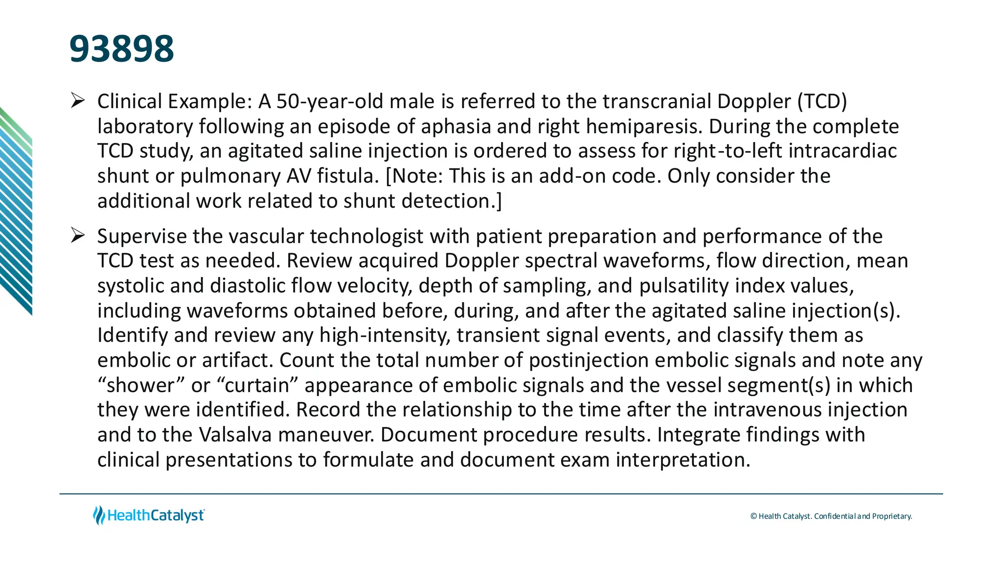 © Health Catalyst. Confidentialand Proprietary.
93898
➢ Clinical Example: A 50-year-old male is referred to the transcranial Doppler (TCD)
laboratory following an episode of aphasia and right hemiparesis. During the complete
TCD study, an agitated saline injection is ordered to assess for right-to-left intracardiac
shunt or pulmonary AV fistula. [Note: This is an add-on code. Only consider the
additional work related to shunt detection.]
➢ Supervise the vascular technologist with patient preparation and performance of the
TCD test as needed. Review acquired Doppler spectral waveforms, flow direction, mean
systolic and diastolic flow velocity, depth of sampling, and pulsatility index values,
including waveforms obtained before, during, and after the agitated saline injection(s).
Identify and review any high-intensity, transient signal events, and classify them as
embolic or artifact. Count the total number of postinjection embolic signals and note any
“shower” or “curtain” appearance of embolic signals and the vessel segment(s) in which
they were identified. Record the relationship to the time after the intravenous injection
and to the Valsalva maneuver. Document procedure results. Integrate findings with
clinical presentations to formulate and document exam interpretation.
 