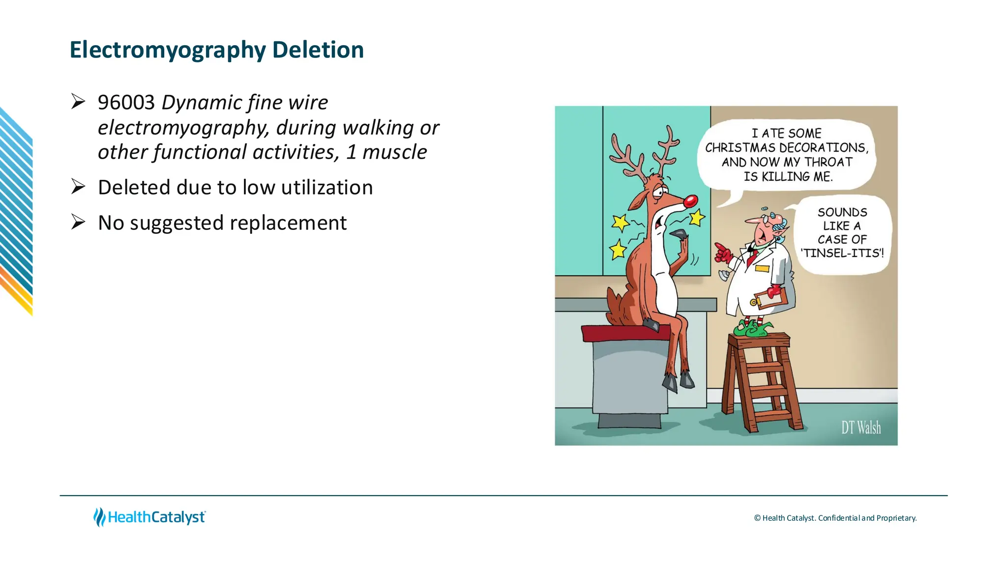 © Health Catalyst. Confidentialand Proprietary.
Electromyography Deletion
➢ 96003 Dynamic fine wire
electromyography, during walking or
other functional activities, 1 muscle
➢ Deleted due to low utilization
➢ No suggested replacement
 