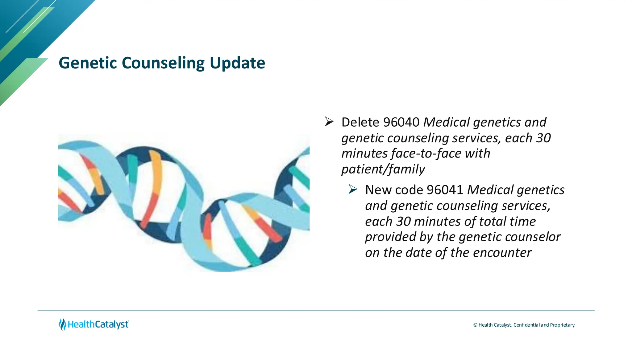 © Health Catalyst. Confidentialand Proprietary.
Genetic Counseling Update
➢ Delete 96040 Medical genetics and
genetic counseling services, each 30
minutes face-to-face with
patient/family
➢ New code 96041 Medical genetics
and genetic counseling services,
each 30 minutes of total time
provided by the genetic counselor
on the date of the encounter
 