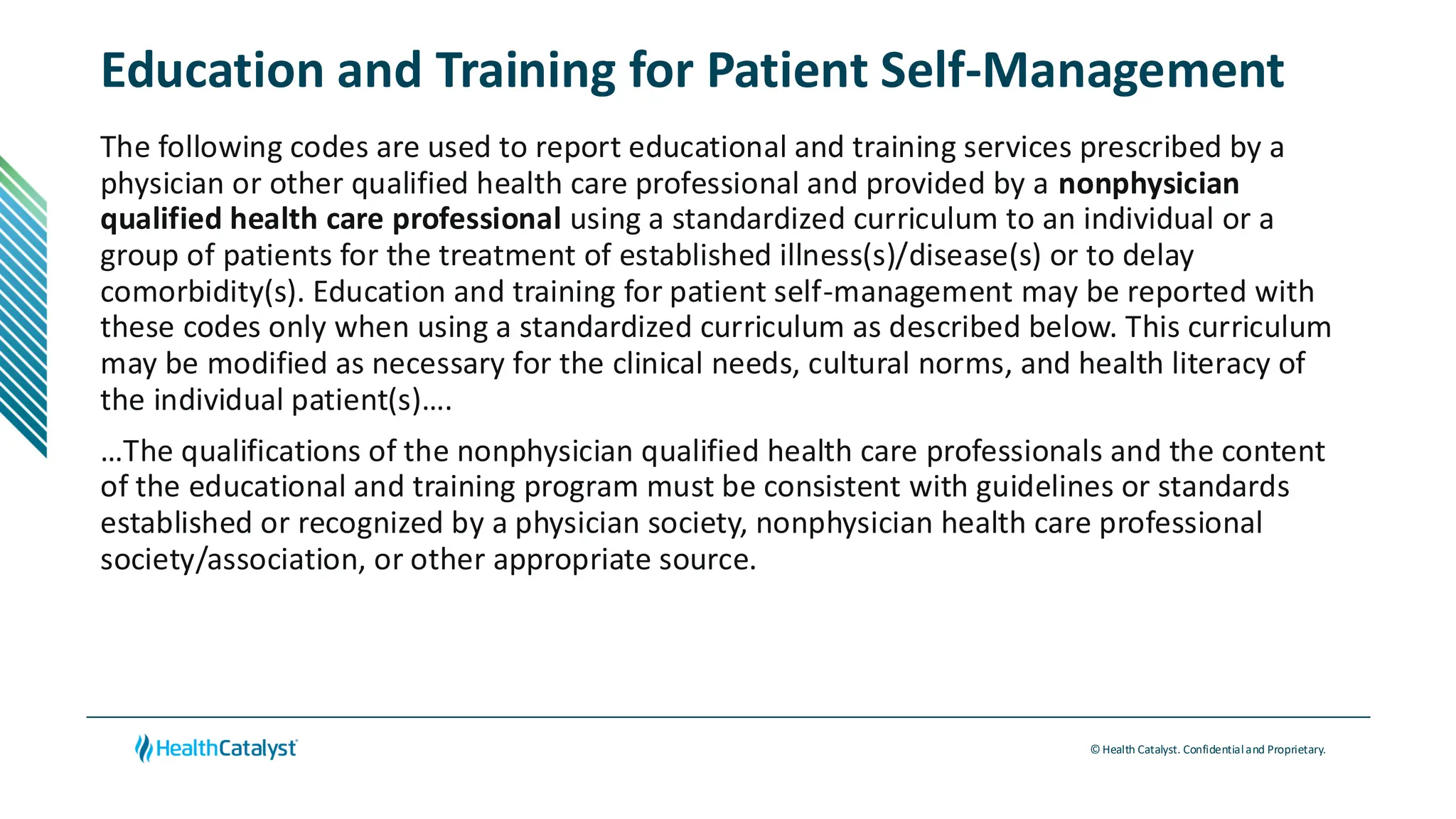 © Health Catalyst. Confidentialand Proprietary.
Education and Training for Patient Self-Management
The following codes are used to report educational and training services prescribed by a
physician or other qualified health care professional and provided by a nonphysician
qualified health care professional using a standardized curriculum to an individual or a
group of patients for the treatment of established illness(s)/disease(s) or to delay
comorbidity(s). Education and training for patient self-management may be reported with
these codes only when using a standardized curriculum as described below. This curriculum
may be modified as necessary for the clinical needs, cultural norms, and health literacy of
the individual patient(s)….
…The qualifications of the nonphysician qualified health care professionals and the content
of the educational and training program must be consistent with guidelines or standards
established or recognized by a physician society, nonphysician health care professional
society/association, or other appropriate source.
 