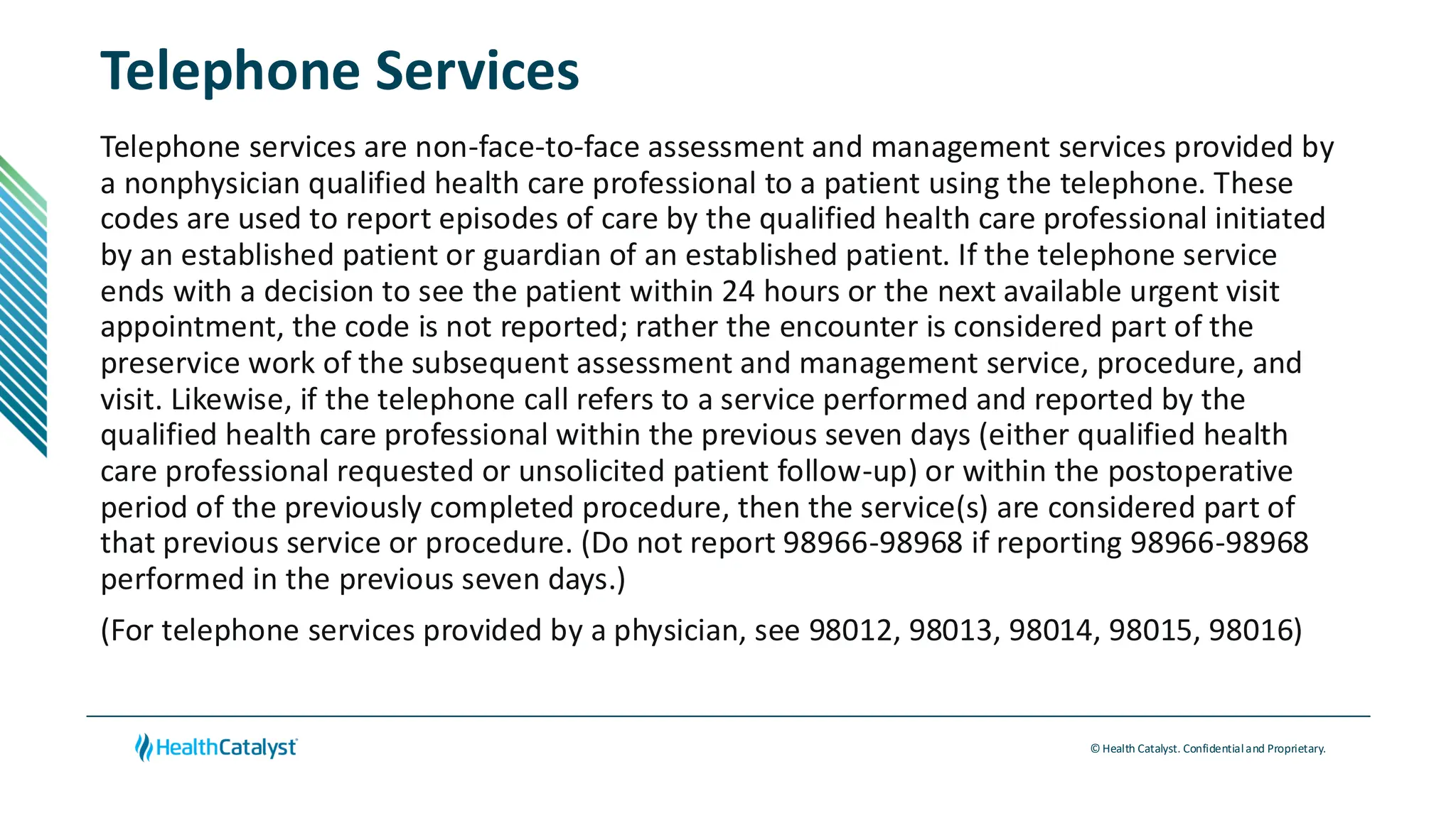 © Health Catalyst. Confidentialand Proprietary.
Telephone Services
Telephone services are non-face-to-face assessment and management services provided by
a nonphysician qualified health care professional to a patient using the telephone. These
codes are used to report episodes of care by the qualified health care professional initiated
by an established patient or guardian of an established patient. If the telephone service
ends with a decision to see the patient within 24 hours or the next available urgent visit
appointment, the code is not reported; rather the encounter is considered part of the
preservice work of the subsequent assessment and management service, procedure, and
visit. Likewise, if the telephone call refers to a service performed and reported by the
qualified health care professional within the previous seven days (either qualified health
care professional requested or unsolicited patient follow-up) or within the postoperative
period of the previously completed procedure, then the service(s) are considered part of
that previous service or procedure. (Do not report 98966-98968 if reporting 98966-98968
performed in the previous seven days.)
(For telephone services provided by a physician, see 98012, 98013, 98014, 98015, 98016)
 