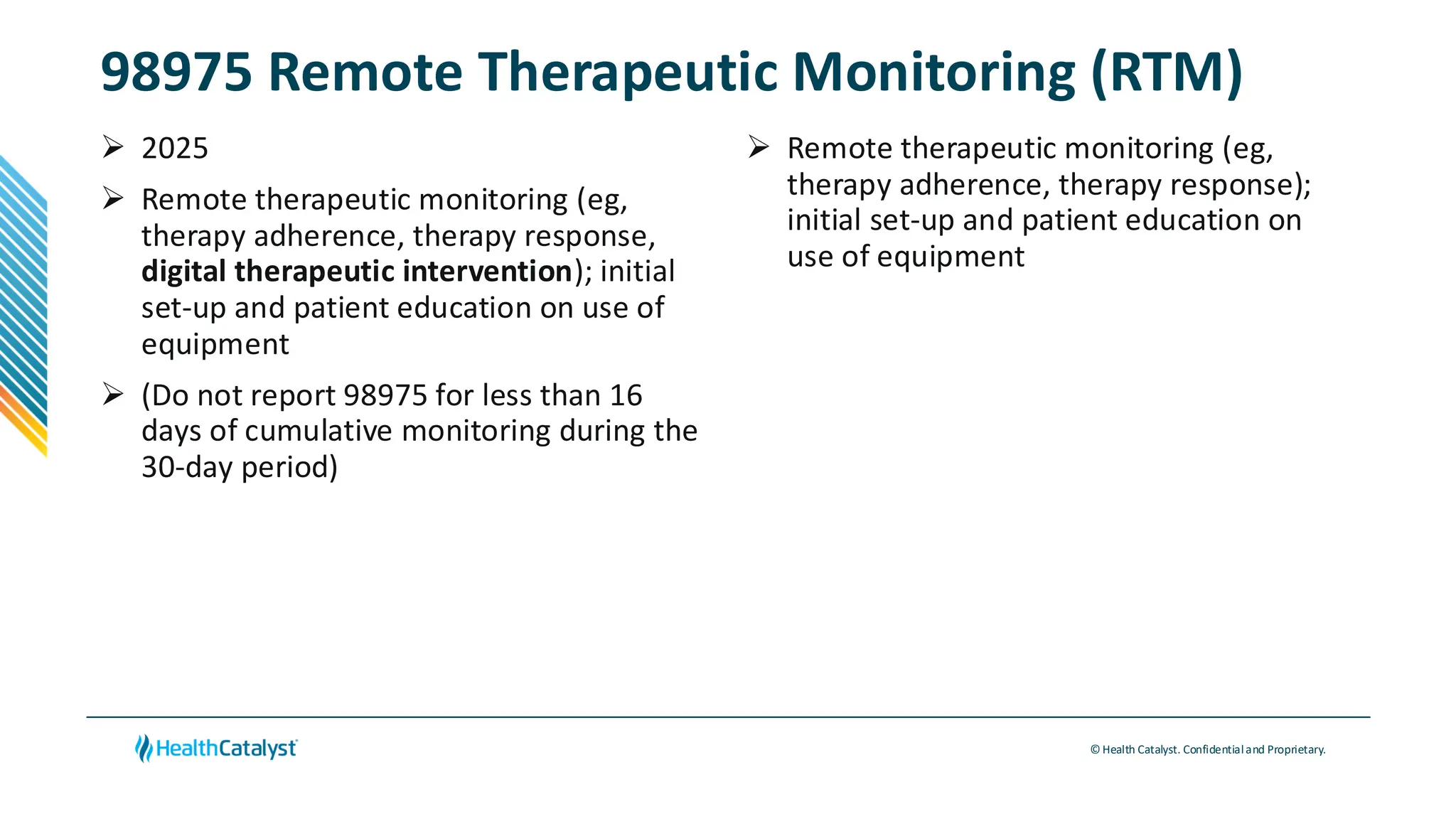 © Health Catalyst. Confidentialand Proprietary.
98975 Remote Therapeutic Monitoring (RTM)
➢ 2025
➢ Remote therapeutic monitoring (eg,
therapy adherence, therapy response,
digital therapeutic intervention); initial
set-up and patient education on use of
equipment
➢ (Do not report 98975 for less than 16
days of cumulative monitoring during the
30-day period)
➢ Remote therapeutic monitoring (eg,
therapy adherence, therapy response);
initial set-up and patient education on
use of equipment
 