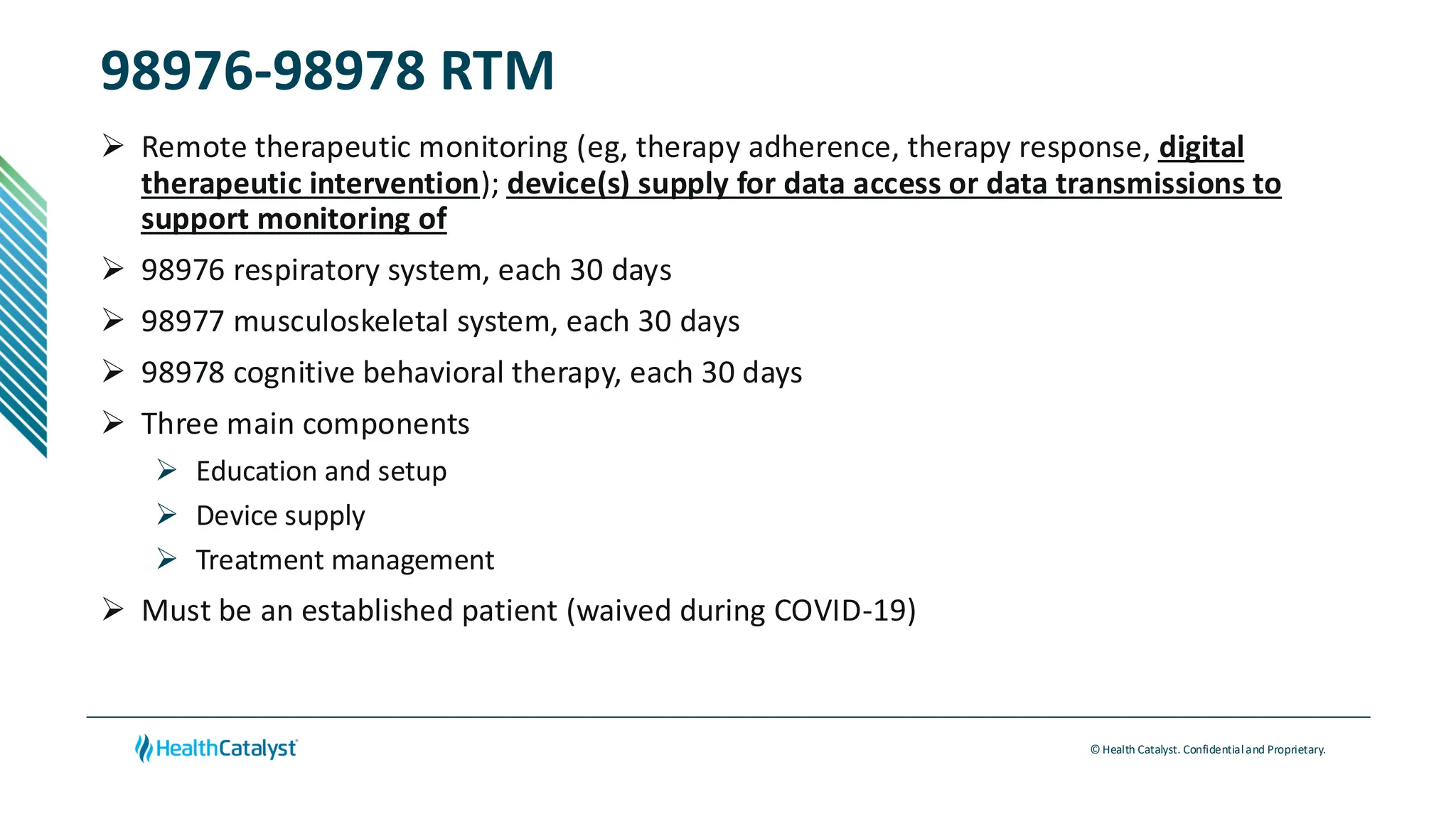 © Health Catalyst. Confidentialand Proprietary.
98976-98978 RTM
➢ Remote therapeutic monitoring (eg, therapy adherence, therapy response, digital
therapeutic intervention); device(s) supply for data access or data transmissions to
support monitoring of
➢ 98976 respiratory system, each 30 days
➢ 98977 musculoskeletal system, each 30 days
➢ 98978 cognitive behavioral therapy, each 30 days
➢ Three main components
➢ Education and setup
➢ Device supply
➢ Treatment management
➢ Must be an established patient (waived during COVID-19)
 