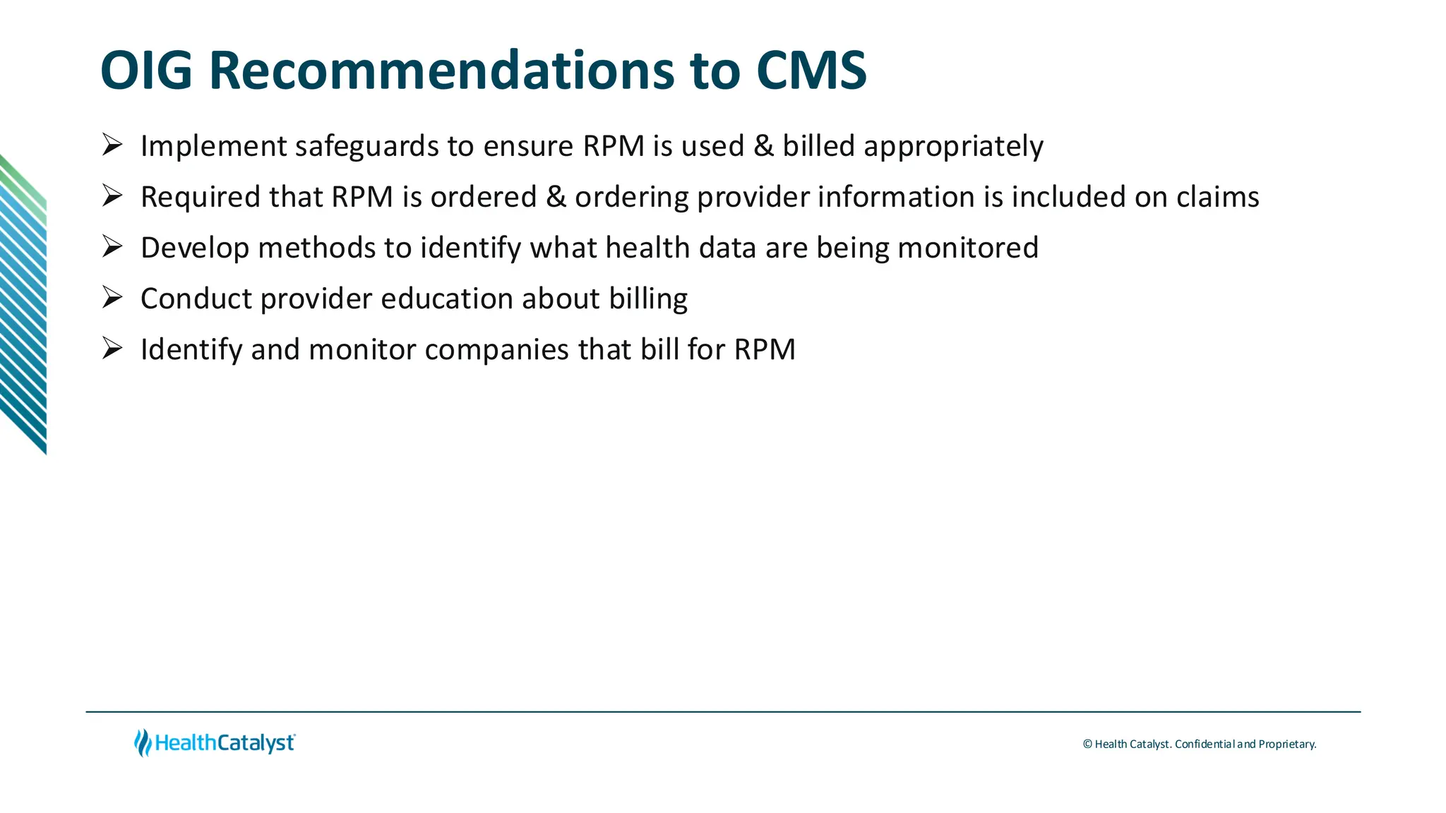 © Health Catalyst. Confidentialand Proprietary.
OIG Recommendations to CMS
➢ Implement safeguards to ensure RPM is used & billed appropriately
➢ Required that RPM is ordered & ordering provider information is included on claims
➢ Develop methods to identify what health data are being monitored
➢ Conduct provider education about billing
➢ Identify and monitor companies that bill for RPM
 