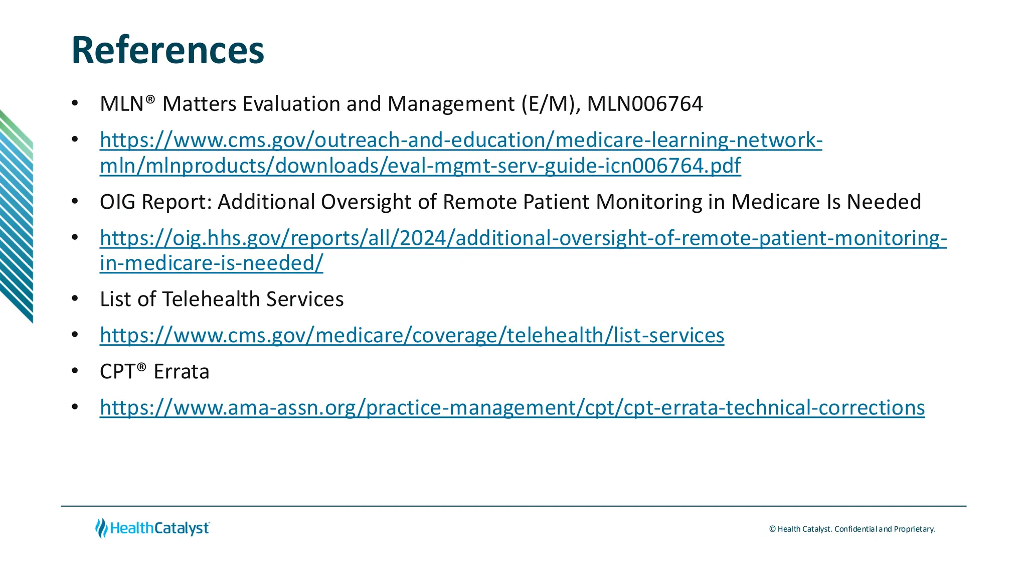 © Health Catalyst. Confidentialand Proprietary.
References
• MLN® Matters Evaluation and Management (E/M), MLN006764
• https://www.cms.gov/outreach-and-education/medicare-learning-network-
mln/mlnproducts/downloads/eval-mgmt-serv-guide-icn006764.pdf
• OIG Report: Additional Oversight of Remote Patient Monitoring in Medicare Is Needed
• https://oig.hhs.gov/reports/all/2024/additional-oversight-of-remote-patient-monitoring-
in-medicare-is-needed/
• List of Telehealth Services
• https://www.cms.gov/medicare/coverage/telehealth/list-services
• CPT® Errata
• https://www.ama-assn.org/practice-management/cpt/cpt-errata-technical-corrections
 