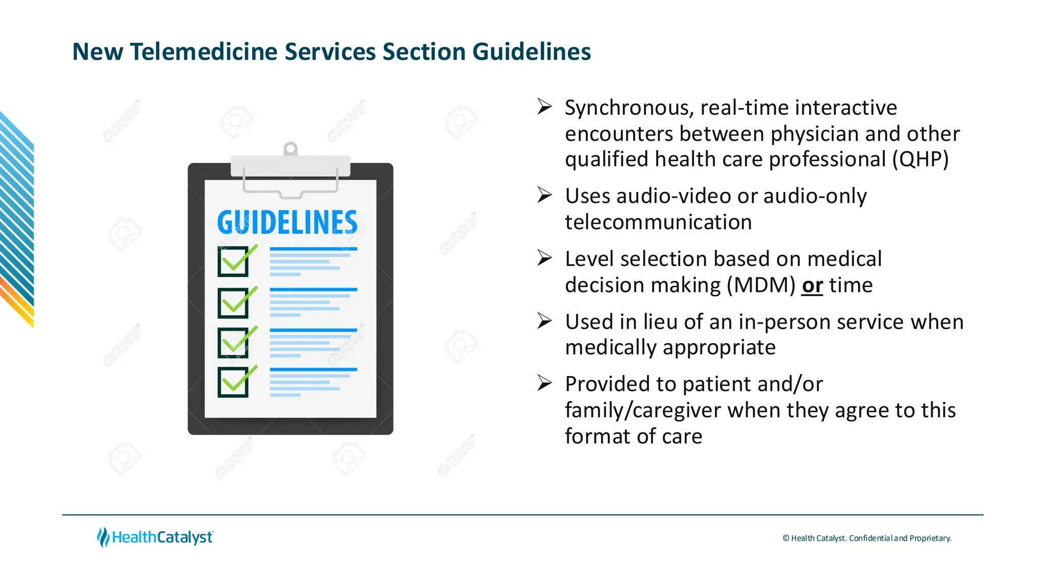 © Health Catalyst. Confidentialand Proprietary.
New Telemedicine Services Section Guidelines
➢ Synchronous, real-time interactive
encounters between physician and other
qualified health care professional (QHP)
➢ Uses audio-video or audio-only
telecommunication
➢ Level selection based on medical
decision making (MDM) or time
➢ Used in lieu of an in-person service when
medically appropriate
➢ Provided to patient and/or
family/caregiver when they agree to this
format of care
 