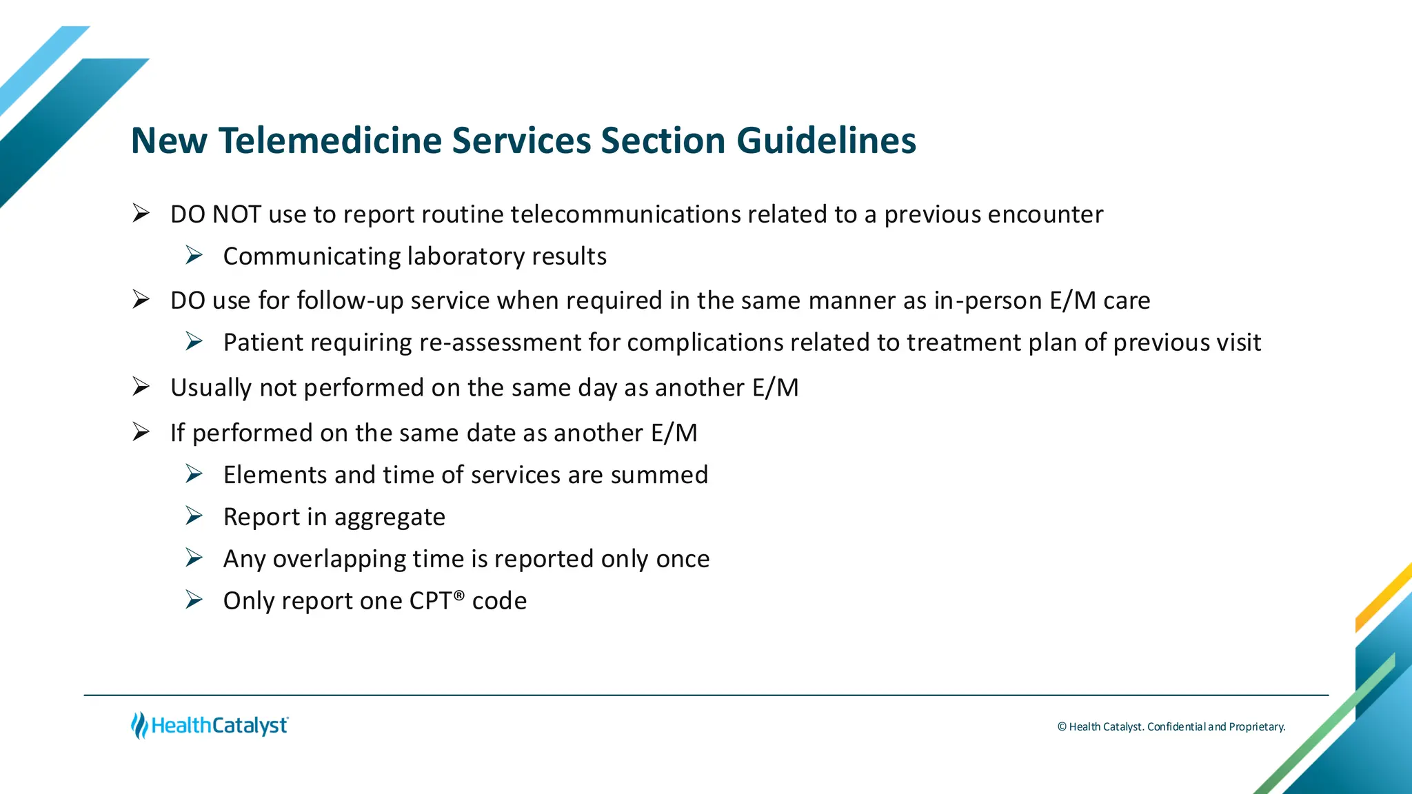 © Health Catalyst. Confidentialand Proprietary.
New Telemedicine Services Section Guidelines
➢ DO NOT use to report routine telecommunications related to a previous encounter
➢ Communicating laboratory results
➢ DO use for follow-up service when required in the same manner as in-person E/M care
➢ Patient requiring re-assessment for complications related to treatment plan of previous visit
➢ Usually not performed on the same day as another E/M
➢ If performed on the same date as another E/M
➢ Elements and time of services are summed
➢ Report in aggregate
➢ Any overlapping time is reported only once
➢ Only report one CPT® code
 