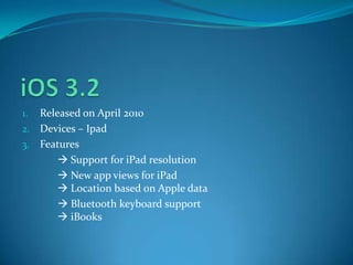 1. Released on April 2010
2. Devices – Ipad
3. Features
 Support for iPad resolution
 New app views for iPad
 Location based on Apple data
 Bluetooth keyboard support
 iBooks
 