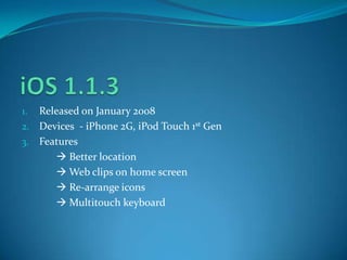 1. Released on January 2008
2. Devices - iPhone 2G, iPod Touch 1st Gen
3. Features
 Better location
 Web clips on home screen
 Re-arrange icons
 Multitouch keyboard
 