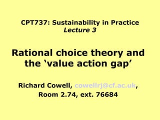 CPT737: Sustainability in Practice Lecture 3 Rational choice theory and the ‘value action gap’ Richard Cowell,  [email_address] , Room 2.74, ext. 76684 