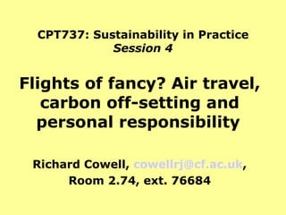 CPT737: Sustainability in Practice Session 4 Flights of fancy? Air travel, carbon off-setting and personal responsibility   Richard Cowell,  [email_address] , Room 2.74, ext. 76684 