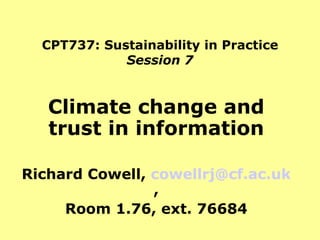 CPT737: Sustainability in Practice Session 7 Climate change and trust in information Richard Cowell,  [email_address] , Room 1.76, ext. 76684 