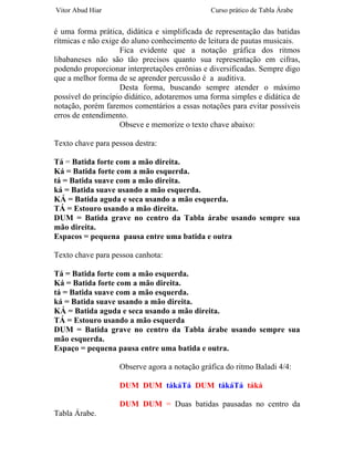 Vitor Abud Hiar                                Curso prático de Tabla Árabe


é uma forma prática, didática e simplificada de representação das batidas
rítmicas e não exige do aluno conhecimento de leitura de pautas musicais.
                    Fica evidente que a notação gráfica dos ritmos
libabaneses não são tão precisos quanto sua representação em cifras,
podendo proporcionar interpretações errônias e diversificadas. Sempre digo
que a melhor forma de se aprender percussão é a auditiva.
                    Desta forma, buscando sempre atender o máximo
possível do princípio didático, adotaremos uma forma simples e didática de
notação, porém faremos comentários a essas notações para evitar possíveis
erros de entendimento.
                    Obseve e memorize o texto chave abaixo:

Texto chave para pessoa destra:

Tá = Batida forte com a mão direita.
Ká = Batida forte com a mão esquerda.
tá = Batida suave com a mão direita.
ká = Batida suave usando a mão esquerda.
KÁ = Batida aguda e seca usando a mão esquerda.
TÁ = Estouro usando a mão direita.
DUM = Batida grave no centro da Tabla árabe usando sempre sua
mão direita.
Espacos = pequena pausa entre uma batida e outra

Texto chave para pessoa canhota:

Tá = Batida forte com a mão esquerda.
Ká = Batida forte com a mão direita.
tá = Batida suave com a mão esquerda.
ká = Batida suave usando a mão direita.
KÁ = Batida aguda e seca usando a mão direita.
TÁ = Estouro usando a mão esquerda
DUM = Batida grave no centro da Tabla árabe usando sempre sua
mão esquerda.
Espaço = pequena pausa entre uma batida e outra.

                   Observe agora a notação gráfica do ritmo Baladi 4/4:

                   DUM DUM tákáTá DUM tákáTá táká

                   DUM DUM = Duas batidas pausadas no centro da
Tabla Árabe.
 