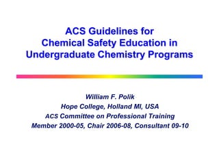 ACS Guidelines for
  Chemical Safety Education in
Undergraduate Chemistry Programs



                William F. Polik
         Hope College, Holland MI, USA
    ACS Committee on Professional Training
 Member 2000-05, Chair 2006-08, Consultant 09-10
 