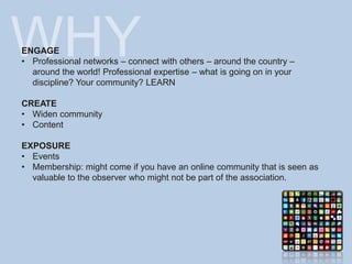 WHY
ENGAGE
• Professional networks – connect with others – around the country –
around the world! Professional expertise – what is going on in your
discipline? Your community? LEARN
CREATE
• Widen community
• Content
EXPOSURE
• Events
• Membership: might come if you have an online community that is seen as
valuable to the observer who might not be part of the association.