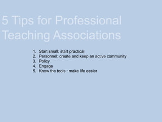 5 Tips for Professional
Teaching Associations
1. Start small: start practical
2. Personnel: create and keep an active community
3. Policy
4. Engage
5. Know the tools : make life easier