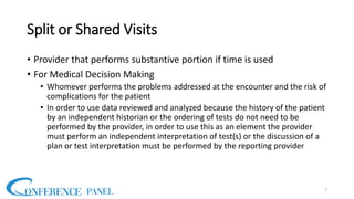 Split or Shared Visits
• Provider that performs substantive portion if time is used
• For Medical Decision Making
• Whomever performs the problems addressed at the encounter and the risk of
complications for the patient
• In order to use data reviewed and analyzed because the history of the patient
by an independent historian or the ordering of tests do not need to be
performed by the provider, in order to use this as an element the provider
must perform an independent interpretation of test(s) or the discussion of a
plan or test interpretation must be performed by the reporting provider
7
 