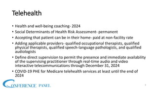 Telehealth
• Health and well-being coaching- 2024
• Social Determinants of Health Risk Assessment- permanent
• Accepting that patient can be in their home- paid at non-facility rate
• Adding applicable providers- qualified occupational therapists, qualified
physical therapists, qualified speech-language pathologists, and qualified
audiologists
• Define direct supervision to permit the presence and immediate availability
of the supervising practitioner through real-time audio and video
interactive telecommunications through December 31, 2024
• COVID-19 PHE for Medicare telehealth services at least until the end of
2024
8
 