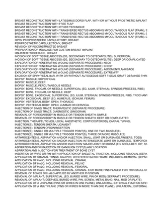 BREAST RECONSTRUCTION WITH LATISSIMUS DORSI FLAP, WITH OR WITHOUT PROSTHETIC IMPLANT
BREAST RECONSTRUCTION WITH FREE FLAP
BREAST RECONSTRUCTION WITH OTHER TECHNIQUE
BREAST RECONSTRUCTION WITH TRANSVERSE RECTUS ABDOMINIS MYOCUTANEOUS FLAP (TRAM), SINGLE PED
BREAST RECONSTRUCTION WITH TRANSVERSE RECTUS ABDOMINIS MYOCUTANEOUS FLAP (TRAM), SINGLE PED
BREAST RECONSTRUCTION WITH TRANSVERSE RECTUS ABDOMINIS MYOCUTANEOUS FLAP (TRAM), DOUBLE PED
OPEN PERIPROSTHETIC CAPSULOTOMY, BREAST
PERIPROSTHETIC CAPSULECTOMY, BREAST
REVISION OF RECONSTRUCTED BREAST
PREPARATION OF MOULAGE FOR CUSTOM BREAST IMPLANT
UNLISTED PROCEDURE, BREAST
INCISION OF SOFT TISSUE ABSCESS (EG, SECONDARY TO OSTEOMYELITIS); SUPERFICIAL
INCISION OF SOFT TISSUE ABSCESS (EG, SECONDARY TO OSTEOMYELITIS); DEEP OR COMPLICATED
EXPLORATION OF PENETRATING WOUND (SEPARATE PROCEDURE); NECK
EXPLORATION OF PENETRATING WOUND (SEPARATE PROCEDURE); CHEST
EXPLORATION OF PENETRATING WOUND (SEPARATE PROCEDURE); ABDOMEN/FLANK/BACK
EXPLORATION OF PENETRATING WOUND (SEPARATE PROCEDURE); EXTREMITY
EXCISION OF EPIPHYSEAL BAR, WITH OR WITHOUT AUTOGEOUS SOFT TISSUE GRAFT OBTAINED THROUGH SAME
BIOPSY, MUSCLE; SUPERFICIAL
BIOPSY, MUSCLE; DEEP
BIOPSY, MUSCLE, PERCUTANEOUS NEEDLE
BIOPSY, BONE, TROCAR, OR NEEDLE; SUPERFICIAL (EG, ILIUM, STERNUM, SPINOUS PROCESS, RIBS)
BIOPSY, BONE, TROCAR, OR NEEDLE; DEEP
BIOPSY, BONE, EXCISIONAL; SUPERFICIAL (EG, ILIUM, STERNUM, SPINOUS PROCESS, RIBS, TROCHANTER OF FEM
BIOPSY, EXCISIONAL; DEEP (EG, HUMERUS, ISCHIUM, FEMUR)
BIOPSY, VERTEBRAL BODY, OPEN; THORACIC
BIOPSY, VERTEBRAL BODY, OPEN; LUMBAR OR CERVICAL
INJECTION OF SINUS TRACT; THERAPEUTIC (SEPARATE PROCEDURE)
INJECTION OF SINUS TRACT; DIAGNOSTIC (SINOGRAM)
REMOVAL OF FOREIGN BODY IN MUSCLE OR TENDON SHEATH; SIMPLE
REMOVAL OF FOREIGN BODY IN MUSCLE OR TENDON SHEATH; DEEP OR COMPLICATED
INJECTION, THERAPEUTIC (EG, LOCAL ANESTHETIC, CORTICOSTEROID), CARPAL TUNNEL
INJECTION(S); TENDON SHEATH, LIGAMENT
INJECTION(S); TENDON ORIGIN/INSERTION
INJECTION(S); SINGLE OR MULTIPLE TRIGGER POINT(S), ONE OR TWO MUSCLE(S)
INJECTION(S); SINGLE OR MULTIPLE TRIGGER POINT(S), THREE OR MORE MUSCLE(S)
ARTHROCENTESIS, ASPIRATION AND/OR INJECTION; SMALL JOINT OR BURSA (EG,FINGERS, TOES)
ARTHROCENTESIS, ASPIRATION AND/OR INJECTION; INTERMEDIATE JOINT OR BURSA (EG, TEMPOROMANDIBULA
ARTHROCENTESIS, ASPIRATION AND/OR INJECTION; MAJOR JOINT OR BURSA (EG, SHOULDER, HIP, KNEE JOINT, S
ASPIRATION AND/OR INJECTION OF GANGLION CYST(S) ANY LOCATION
ASPIRATION AND INJECTION FOR TREATMENT OF BONE CYST
INSERTION OF WIRE OR PIN WITH APPLICATION OF SKELETAL TRACTION, INCLUDING REMOVAL (SEPARATE PROC
APPLICATION OF CRANIAL TONGS, CALIPER, OR STEREOTACTIC FRAME, INCLUDING REMOVAL (SEPARATE PROCE
APPLICATION OF HALO, INCLUDING REMOVAL; CRANIAL
APPLICATION OF HALO, INCLUDING REMOVAL; PELVIC
APPLICATION OF HALO, INCLUDING REMOVAL; FEMORAL
APPLICATION OF HALO, INCLUDING REMOVAL, CRANIAL, 6 OR MORE PINS PLACED, FOR THIN SKULL OSTEOLOGY
REMOVAL OF TONGS OR HALO APPLIED BY ANOTHER PHYSICIAN
REMOVAL OF IMPLANT; SUPERFICIAL, (EG, BURIED WIRE, PIN OR ROD) (SEPARATE PROCEDURE)
REMOVAL OF IMPLANT; DEEP (EG, BURIED WIRE, PIN, SCREW, METAL BAND, NAIL, ROD OR PLATE)
APPLICATION OF A UNIPLANE (PINS OR WIRES IN ONE PLANE), UNILATERAL, EXTERNAL FIXATION SYSTEM
APPLICATION OF A MULTIPLANE (PINS OR WIRES IN MORE THAN ONE PLANE), UNILATERAL, EXTERNAL FIXATION S
 