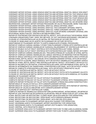 CORONARY ARTERY BYPASS, USING VENOUS GRAFT(S) AND ARTERIAL GRAFT(S); SINGLE VEIN GRAFT (LIST SEPA
CORONARY ARTERY BYPASS, USING VENOUS GRAFT(S) AND ARTERIAL GRAFT(S); TWO VENOUS GRAFTS (LIST SE
CORONARY ARTERY BYPASS, USING VENOUS GRAFT(S) AND ARTERIAL GRAFT(S); THREE VENOUS GRAFTS (LIST
CORONARY ARTERY BYPASS, USING VENOUS GRAFT(S) AND ARTERIAL GRAFT(S); FOUR VENOUS GRAFTS (LIST S
CORONARY ARTERY BYPASS, USING VENOUS GRAFT(S) AND ARTERIAL GRAFT(S); FIVE VENOUS GRAFTS (LIST SE
CORONARY ARTERY BYPASS, USING VENOUS GRAFT(S) AND ARTERIAL GRAFT(S); SIX OR MORE VENOUS GRAFTS
REOPERATION, CORONARY ARTERY BYPASS PROCEDURE OR VALVE PROCEDURE, MORE THAN ONE MONTH AFT
CORONARY ARTERY BYPASS, USING ARTERIAL GRAFT(S); SINGLE ARTERIAL GRAFT
CORONARY ARTERY BYPASS, USING ARTERIAL GRAFT(S); TWO CORONARY ARTERIAL GRAFTS
CORONARY ARTERY BYPASS, USING ARTERIAL GRAFT(S); THREE CORONARY ARTERIAL GRAFTS
CORONARY ARTERY BYPASS, USING ARTERIAL GRAFT(S); FOUR OR MORE CORONARY ARTERIAL GRAFTS
MYOCARDIAL RESECTION (EG, VENTRICULAR ANEURYSMECTOMY)
REPAIR OF POSTINFARCTION VENTRICULAR SEPTAL DEFECT, WITH OR WITHOUT MYOCARDIAL RESECTION
CORONARY ENDARTERECTOMY, OPEN, ANY METHOD, OF LEFT ANTERIOR DESCENDING, CIRCUMFLEX, OR RIGHT
CLOSURE OF ATRIOVENTRICULAR VALVE (MITRAL OR TRICUSPID) BY SUTURE OR PATCH
CLOSURE OF SEMILUNAR VALVE (AORTIC OR PULMONARY) BY SUTURE OR PATCH
ANASTOMOSIS OF PULMONARY ARTERY TO AORTA (DAMUS-KAYE-STANSEL PROCEDURE)
REPAIR OF COMPLEX CARDIAC ANOMALY OTHER THAN PULMONARY ATRESIA WITH VENTRICULAR SEPTAL DEFEC
REPAIR OF COMPLEX CARDIAC ANOMALIES BY SURGICAL ENLARGEMENT OF VENTRICULAR SEPTAL DEFECT
REPAIR OF DOUBLE OUTLET RIGHT VENTRICLE WITH INTRAVENTRICULAR TUNNEL REPAIR;
REPAIR OF DOUBLE OUTLET RIGHT VENTRICLE WITH INTRAVENTRICULAR TUNNEL REPAIR; WITH REPAIR OF RIGH
REPAIR OF COMPLEX CARDIAC ANOMALIES (EG, TRICUSPID ATRESIA) BY CLOSURE OF ATRIAL SEPTAL DEFECT A
REPAIR OF COMPLEX CARDIAC ANOMALIES (EG, SINGLE VENTRICLE) BY MODIFIED FONTAN PROCEDURE
REPAIR OF SINGLE VENTRICLE WITH AORTIC OUTFLOW OBSTRUCTION AND AORTIC ARCH HYPOPLASIA (HYPOPL
REPAIR ATRIAL SEPTAL DEFECT, SECUNDUM, WITH CARDIOPULMONARY BYPASS, WITH OR WITHOUT PATCH
DIRECT OR PATCH CLOSURE, SINUS VENOSUS, WITH OR WITHOUT ANOMALOUS PULMONARY VENOUS DRAINAGE
REPAIR OF ATRIAL SEPTAL DEFECT AND VENTRICULAR SEPTAL DEFECT, WITH DIRECT OR PATCH CLOSURE
REPAIR OF INCOMPLETE OR PARTIAL ATRIOVENTRICULAR CANAL (OSTIUM PRIMUM ATRIAL SEPTAL DEFECT), WIT
REPAIR OF INTERMEDIATE OR TRANSITIONAL ATRIOVENTRICULAR CANAL, WITH OR WITHOUT ATRIOVENTRICULA
REPAIR OF COMPLETE ATRIOVENTRICULAR CANAL, WITH OR WITHOUT PROSTHETIC VALVE
CLOSURE OF VENTRICULAR SEPTAL DEFECT, WITH OR WITHOUT PATCH
CLOSURE OF VENTRICULAR SEPTAL DEFECT, WITH OR WITHOUT PATCH WITH PULMONARY VALVOTOMY OR INFU
CLOSURE OF VENTRICULAR SEPTAL DEFECT, WITH OR WITHOUT PATCH WITH REMOVAL OF PULMONARY ARTER
BANDING OF PULMONARY ARTERY
COMPLETE REPAIR TETRALOGY OF FALLOT WITHOUT PULMONARY ATRESIA;
COMPLETE REPAIR TETRALOGY OF FALLOT WITHOUT PULMONARY ATRESIA; WITH TRANSANNULAR PATCH
COMPLETE REPAIR TETRALOGY OF FALLOT WITH PULMONARY ATRESIA INCLUDING CONSTRUCTION OF CONDUIT
REPAIR SINUS OF VALSALVA FISTULA, WITH CARDIOPULMONARY BYPASS;
REPAIR SINUS OF VALSALVA FISTULA, WITH CARDIOPULMONARY BYPASS; WITH REPAIR OF VENTRICULAR SEPTA
REPAIR SINUS OF VALSALVA ANEURYSM, WITH CARDIOPULMONARY BYPASS
CLOSURE OF AORTICO-LEFT VENTRICULAR TUNNEL
COMPLETE REPAIR OF ANOMALOUS VENOUS RETURN (SUPRACARDIAC, INTRACARDIAC, OR INFRACARDIAC TYPE
REPAIR OF COR TRIATRIATUM OR SUPRAVALVULAR MITRAL RING BY RESECTION OF LEFT ATRIAL MEMBRANE
ATRIAL SEPTECTOMY OR SEPTOSTOMY; CLOSED HEART (BLALOCK-HANLON TYPE OPERATION)
ATRIAL SEPTECTOMY OR SEPTOSTOMY; OPEN HEART WITH CARDIOPULMONARY BYPASS
ATRIAL SEPTECTOMY OR SEPTOSTOMY; OPEN HEART, WITH INFLOW OCCLUSION
SHUNT; SUBCLAVIAN TO PULMONARY ARTERY (BLALOCK-TAUSSIG TYPE OPERATION)
SHUNT; ASCENDING AORTA TO PULMONARY ARTERY (WATERSTON TYPE OPERATION)
SHUNT; DESCENDING AORTA TO PULMONARY ARTERY (POTTS-SMITH TYPE OPERATION)
SHUNT; CENTRAL, WITH PROSTHETIC GRAFT
SHUNT; SUPERIOR VENA CAVA TO PULMONARY ARTERY FOR FLOW TO ONE LUNG (CLASSICAL GLENN PROCEDUR
SHUNT; SUPERIOR VENA CAVA TO PULMONARY ARTERY FOR FLOW TO BOTH LUNGS (BIDIRECTIONAL GLENN PRO
 