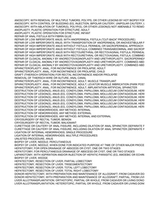 ANOSCOPY; WITH REMOVAL OF MULTIPLE TUMORS, POLYPS, OR OTHER LESIONS BY HOT BIOPSY FORCEPS, BIPO
ANOSCOPY; WITH CONTROL OF BLEEDING (EG, INJECTION, BIPOLAR CAUTERY, UNIPOLAR CAUTERY, LASER, HEA
ANOSCOPY; WITH ABLATION OF TUMOR(S), POLYP(S), OR OTHER LESION(S) NOT AMENABLE TO REMOVAL BY HOT
ANOPLASTY, PLASTIC OPERATION FOR STRICTURE; ADULT
ANOPLASTY, PLASTIC OPERATION FOR STRICTURE; INFANT
REPAIR OF ANAL FISTULA WITH FIBRIN GLUE
REPAIR OF LOW IMPERFORATE ANUS; WITH ANOPERINEAL FISTULA ("CUT-BACK" PROCEDURE)
REPAIR OF LOW IMPERFORATE ANUS; WITH TRANSPOSITION OF ANOPERINEAL OR ANOVESTIBULAR FISTULA
REPAIR OF HIGH IMPERFORATE ANUS WITHOUT FISTULA; PERINEAL OR SACROPERINEAL APPROACH
REPAIR OF HIGH IMPERFORATE ANUS WITHOUT FISTULA; COMBINED TRANSABDOMINAL AND SACROPERINEAL AP
REPAIR OF HIGH IMPERFORATE ANUS WITH RECTOURETHRAL OR RECTOVAGINAL FISTULA; PERINEAL OR SACRO
REPAIR OF HIGH IMPERFORATE ANUS WITH RECTOURETHRAL OR RECTOVAGINAL FISTULA; COMBINED TRANSAB
REPAIR OF CLOACAL ANOMALY BY ANORECTOVAGINOPLASTY AND URETHROPLASTY, SACROPERINEAL APPROAC
REPAIR OF CLOACAL ANOMALY BY ANORECTOVAGINOPLASTY AND URETHROPLASTY, COMBINED ABDOMINAL AN
REPAIR OF CLOACAL ANOMALY BY ANORECTOVAGINOPLASTY AND URETHROPLASTY, COMBINED ABDOMINAL AN
SPHINCTEROPLASTY, ANAL, FOR INCONTINENCE OR PROLAPSE; ADULT
SPHINCTEROPLASTY, ANAL, FOR INCONTINENCE OR PROLAPSE; CHILD
GRAFT (THIERSCH OPERATION) FOR RECTAL INCONTINENCE AND/OR PROLAPSE
REMOVAL OF THIERSCH WIRE OR SUTURE, ANAL CANAL
SPHINCTEROPLASTY, ANAL, FOR INCONTINENCE, ADULT; MUSCLE TRANSPLANT
SPHINCTEROPLASTY, ANAL, FOR INCONTINENCE, ADULT; LEVATOR MUSCLE IMBRICATION (PARK POSTERIOR ANA
SPHINCTEROPLASTY, ANAL, FOR INCONTINENCE, ADULT; IMPLANTATION ARTIFICIAL SPHINCTER
DESTRUCTION OF LESION(S), ANUS (EG, CONDYLOMA, PAPILLOMA, MOLLUSCUM CONTAGIOSUM, HERPETIC VESIC
DESTRUCTION OF LESION(S), ANUS (EG, CONDYLOMA, PAPILLOMA, MOLLUSCUM CONTAGIOSUM, HERPETIC VESIC
DESTRUCTION OF LESION(S), ANUS (EG, CONDYLOMA, PAPILLOMA, MOLLUSCUM CONTAGIOSUM, HERPETIC VESIC
DESTRUCTION OF LESION(S), ANUS (EG, CONDYLOMA, PAPILLOMA, MOLLUSCUM CONTAGIOSUM, HERPETIC VESIC
DESTRUCTION OF LESION(S), ANUS (EG, CONDYLOMA, PAPILLOMA, MOLLUSCUM CONTAGIOSUM, HERPETIC VESIC
DESTRUCTION OF LESION(S), ANUS (EG, CONDYLOMA, PAPILLOMA, MOLLUSCUM CONTAGIOSUM, HERPETIC VESIC
DESTRUCTION OF HEMORRHOIDS, ANY METHOD; INTERNAL
DESTRUCTION OF HEMORRHOIDS, ANY METHOD; EXTERNAL
DESTRUCTION OF HEMORRHOIDS, ANY METHOD; INTERNAL AND EXTERNAL
CRYOSURGERY OF RECTAL TUMOR; BENIGN
CRYOSURGERY OF RECTAL TUMOR; MALIGNANT
CURETTAGE OR CAUTERY OF ANAL FISSURE, INCLUDING DILATION OF ANAL SPHINCTER (SEPARATE PROCEDURE
CURETTAGE OR CAUTERY OF ANAL FISSURE, INCLUDING DILATION OF ANAL SPHINCTER (SEPARATE PROCEDURE
LIGATION OF INTERNAL HEMORRHOIDS; SINGLE PROCEDURE
LIGATION OF INTERNAL HEMORRHOIDS; MULTIPLE PROCEDURES
UNLISTED PROCEDURE, ANUS
BIOPSY OF LIVER, NEEDLE; PERCUTANEOUS
BIOPSY OF LIVER, NEEDLE; WHEN DONE FOR INDICATED PURPOSE AT TIME OF OTHER MAJOR PROCEDURE (LIST
HEPATOTOMY; FOR OPEN DRAINAGE OF ABSCESS OR CYST, ONE OR TWO STAGES
HEPATOTOMY; FOR PERCUTANEOUS DRAINAGE OF ABSCESS OR CYST, ONE OR TWO STAGES
LAPAROTOMY, WITH ASPIRATION AND/OR INJECTION OF HEPATIC PARASITIC (EG, AMOEBIC OR ECHINOCOCCAL)
BIOPSY OF LIVER, WEDGE
HEPATECTOMY, RESECTION OF LIVER; PARTIAL LOBECTOMY
HEPATECTOMY, RESECTION OF LIVER; TRISEGMENTECTOMY
HEPATECTOMY, RESECTION OF LIVER; TOTAL LEFT LOBECTOMY
HEPATECTOMY, RESECTION OF LIVER; TOTAL RIGHT LOBECTOMY
DONOR HEPATECTOMY, WITH PREPARATION AND MAINTENANCE OF ALLOGRAFT; FROM CADAVER DONOR
DONOR HEPATECTOMY, WITH PREPARATION AND MAINTENANCE OF ALLOGRAFT; PARTIAL, FROM LIVING DONOR
LIVER ALLOTRANSPLANTATION; ORTHOTOPIC, PARTIAL OR WHOLE, FROM CADAVER OR LIVING DONOR, ANY AGE
LIVER ALLOTRANSPLANTATION; HETEROTOPIC, PARTIAL OR WHOLE, FROM CADAVER OR LIVING DONOR, ANY AG
 