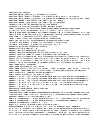 REPAIR SPIGELIAN HERNIA
REPAIR OF SMALL OMPHALOCELE, WITH PRIMARY CLOSURE
REPAIR OF LARGE OMPHALOCELE OR GASTROSCHISIS; WITH OR WITHOUT PROSTHESIS
REPAIR OF LARGE OMPHALOCELE OR GASTROSCHISIS; WITH REMOVAL OF PROSTHESIS, FINAL REDUCTION AND
REPAIR OF OMPHALOCELE (GROSS TYPE OPERATION); FIRST STAGE
REPAIR OF OMPHALOCELE (GROSS TYPE OPERATION); SECOND STAGE
LAPAROSCOPY, SURGICAL; REPAIR INITIAL INGUINAL HERNIA
LAPAROSCOPY, SURGICAL; REPAIR RECURRENT INGUINAL HERNIA
UNLISTED LAPAROSCOPY PROCEDURE, HERNIOPLASTY, HERNIORRHAPHY, HERNIOTOMY
SUTURE, SECONDARY, OF ABDOMINAL WALL FOR EVISCERATION OR DEHISCENCE
OMENTAL FLAP, EXTRA-ABDOMINAL (EG, FOR RECONSTRUCTION OF STERNAL AND CHEST WALL DEFECTS)
OMENTAL FLAP, INTRA-ABDOMINAL (LIST SEPARATELY IN ADDITION TO CODE FOR PRIMARY PROCEDURE)
FREE OMENTAL FLAP WITH MICROVASCULAR ANASTOMOSIS
UNLISTED PROCEDURE, ABDOMEN, PERITONEUM AND OMENTUM
RENAL EXPLORATION, NOT NECESSITATING OTHER SPECIFIC PROCEDURES
DRAINAGE OF PERIRENAL OR RENAL ABSCESS (SEPARATE PROCEDURE)
DRAINAGE OF PERIRENAL OR RENAL ABSCESS; PERCUTANEOUS
NEPHROSTOMY, NEPHROTOMY WITH DRAINAGE
NEPHROTOMY, WITH EXPLORATION
NEPHROLITHOTOMY; REMOVAL OF CALCULUS
NEPHROLITHOTOMY; SECONDARY SURGICAL OPERATION FOR CALCULUS
NEPHROLITHOTOMY; COMPLICATED BY CONGENITAL KIDNEY ABNORMALITY
NEPHROLITHOTOMY; REMOVAL OF LARGE STAGHORN CALCULUS FILLING RENAL PELVIS AND CALYCES (INCLUDI
PERCUTANEOUS NEPHROSTOLITHOTOMY OR PYELOSTOLITHOTOMY, WITH OR WITHOUT DILATION, ENDOSCOPY
PERCUTANEOUS NEPHROSTOLITHOTOMY OR PYELOSTOLITHOTOMY, WITH OR WITHOUT DILATION, ENDOSCOPY
TRANSECTION OR REPOSITIONING OF ABERRANT RENAL VESSELS (SEPARATE PROCEDURE)
PYELOTOMY; WITH EXPLORATION
PYELOTOMY; WITH DRAINAGE, PYELOSTOMY
PYELOTOMY; WITH REMOVAL OF CALCULUS (PYELOLITHOTOMY, PELVIOLITHOTOMY, INCLUDING COAGULUM PYE
PYELOTOMY; COMPLICATED (EG, SECONDARY OPERATION, CONGENITAL KIDNEY ABNORMALITY)
RENAL BIOPSY; PERCUTANEOUS, BY TROCAR OR NEEDLE
RENAL BIOPSY; BY SURGICAL EXPOSURE OF KIDNEY
NEPHRECTOMY, INCLUDING PARTIAL URETERECTOMY, ANY OPEN APPROACH INCLUDING RIB RESECTION;
NEPHRECTOMY, INCLUDING PARTIAL URETERECTOMY, ANY OPEN APPROACH INCLUDING RIB RESECTION; COMP
NEPHRECTOMY, INCLUDING PARTIAL URETERECTOMY, ANY OPEN APPROACH INCLUDING RIB RESECTION; RADIC
NEPHRECTOMY WITH TOTAL URETERECTOMY AND BLADDER CUFF; THROUGH SAME INCISION
NEPHRECTOMY WITH TOTAL URETERECTOMY AND BLADDER CUFF; THROUGH SEPARATE INCISION
NEPHRECTOMY, PARTIAL
EXCISION OR UNROOFING OF CYST(S) OF KIDNEY
EXCISION OF PERINEPHRIC CYST
DONOR NEPHRECTOMY, WITH PREPARATION AND MAINTENANCE OF ALLOGRAFT, FROM CADAVER DONOR, UNILA
DONOR NEPHRECTOMY, OPEN FROM LIVING DONOR (EXCLUDING PREPARATION AND MAINTENANCE OF ALLOGR
RECIPIENT NEPHRECTOMY (SEPARATE PROCEDURE)
RENAL ALLOTRANSPLANTATION, IMPLANTATION OF GRAFT; EXCLUDING DONOR AND RECIPIENT NEPHRECTOMY
RENAL ALLOTRANSPLANTATION, IMPLANTATION OF GRAFT; WITH RECIPIENT NEPHRECTOMY
REMOVAL OF TRANSPLANTED RENAL ALLOGRAFT
RENAL AUTOTRANSPLANTATION, REIMPLANTATION OF KIDNEY
ASPIRATION AND/OR INJECTION OF RENAL CYST OR PELVIS BY NEEDLE, PERCUTANEOUS
INTRODUCTION OF INTRACATHETER OR CATHETER INTO RENAL PELVIS FOR DRAINAGE AND/OR INJECTION, PER
INTRODUCTION OF URETERAL CATHETER OR STENT INTO URETER THROUGH RENAL PELVIS FOR DRAINAGE AND
INJECTION PROCEDURE FOR PYELOGRAPHY (AS NEPHROSTOGRAM, PYELOSTOGRAM, ANTEGRADE PYELOURETE
INTRODUCTION OF GUIDE INTO RENAL PELVIS AND/OR URETER WITH DILATION TO ESTABLISH NEPHROSTOMY TR
 
