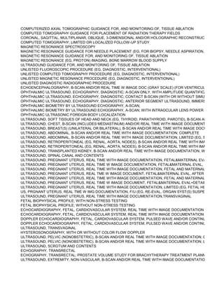 COMPUTERIZED AXIAL TOMOGRAPHIC GUIDANCE FOR, AND MONITORING OF, TISSUE ABLATION
COMPUTED TOMOGRAPHY GUIDANCE FOR PLACEMENT OF RADIATION THERAPY FIELDS
CORONAL, SAGITTAL, MULTIPLANAR, OBLIQUE, 3-DIMENSIONAL AND/OR HOLOGRAPHIC RECONSTRUCTION OF CO
COMPUTED TOMOGRAPHY, LIMITED OR LOCALIZED FOLLOW-UP STUDY
MAGNETIC RESONANCE SPECTROSCOPY
MAGNETIC RESONANCE GUIDANCE FOR NEEDLE PLACEMENT (EG, FOR BIOPSY, NEEDLE ASPIRATION, INJECTION
MAGNETIC RESONANCE GUIDANCE FOR, AND MONITORING OF, TISSUE ABLATION
MAGNETIC RESONANCE (EG, PROTON) IMAGING, BONE MARROW BLOOD SUPPLY
ULTRASOUND GUIDANCE FOR, AND MONITORING OF, TISSUE ABLATION
UNLISTED FLUOROSCOPIC PROCEDURE (EG, DIAGNOSTIC, INTERVENTIONAL)
UNLISTED COMPUTED TOMOGRAPHY PROCEDURE (EG, DIAGNOSTIC, INTERVENTIONAL)
UNLISTED MAGNETIC RESONANCE PROCEDURE (EG, DIAGNOSTIC, INTERVENTIONAL)
UNLISTED DIAGNOSTIC RADIOGRAPHIC PROCEDURE
ECHOENCEPHALOGRAPHY, B-SCAN AND/OR REAL TIME W IMAGE DOC (GRAY SCALE) (FOR VENTRICULAR SIZE, DE
OPHTHALMIC ULTRASOUND, ECHOGRAPHY, DIAGNOSTIC; A-SCAN ONLY, WITH AMPLITUDE QUANTIFICATION
OPHTHALMIC ULTRASOUND, ECHOGRAPHY, DIAGNOSTIC; CONTACT B-SCAN (WITH OR WITHOUT SIMULTANEOUS
OPHTHALMIC ULTRASOUND, ECHOGRAPHY, DIAGNOSTIC; ANTERIOR SEGMENT ULTRASOUND, IMMERSION (WATE
OPHTHALMIC BIOMETRY BY ULTRASOUND ECHOGRAPHY, A-SCAN;
OPHTHALMIC BIOMETRY BY ULTRASOUND ECHOGRAPHY, A-SCAN; WITH INTRAOCULAR LENS POWER CALCULATI
OPHTHALMIC ULTRASONIC FOREIGN BODY LOCALIZATION
ULTRASOUND, SOFT TISSUES OF HEAD AND NECK (EG, THYROID, PARATHYROID, PAROTID), B-SCAN AND/OR REA
ULTRASOUND, CHEST, B-SCAN (INCLUDES MEDIASTINUM) AND/OR REAL TIME WITH IMAGE DOCUMENTATION
ULTRASOUND, BREAST(S) (UNILATERAL OR BILATERAL), B-SCAN AND/OR REAL TIME WITH IMAGE DOCUMENTATIO
ULTRASOUND, ABDOMINAL, B-SCAN AND/OR REAL TIME WITH IMAGE DOCUMENTATION; COMPLETE
ULTRASOUND, ABDOMINAL, B-SCAN AND/OR REAL TIME WITH IMAGE DOCUMENTATION; LIMITED (EG, SINGLE ORG
ULTRASOUND, RETROPERITONEAL (EG, RENAL, AORTA, NODES), B-SCAN AND/OR REAL TIME WITH IMAGE DOCUM
ULTRASOUND, RETROPERITONEAL (EG, RENAL, AORTA, NODES), B-SCAN AND/OR REAL TIME WITH IMAGE DOCUM
ULTRASOUND, TRANSPLANTED KIDNEY, B-SCAN AND/OR REAL TIME WITH IMAGE DOCUMENTATION, WITH OR WIT
ULTRASOUND, SPINAL CANAL AND CONTENTS
ULTRASOUND, PREGNANT UTERUS, REAL TIME WITH IMAGE DOCUMENTATION, FETAL&MATERNAL EVALUATION, F
ULTRASOUND, PREGNANT UTERUS, REAL TIME W IMAGE DOCUMENTATION, FETAL&MATERNAL EVAL, 1ST TRIMES
ULTRASOUND, PREGNANT UTERUS, REAL TIME WITH IMAGE DOCUMENTATION, FETAL AND MATERNAL EVALUATIO
ULTRASOUND, PREGNANT UTERUS, REAL TME W IMAGE DOCUMENT, FETAL&MATERNAL EVAL, AFTER 1ST TRIMES
ULTRASOUND, PREGNANT UTERUS, REAL TIME WITH IMAGE DOCUMENTATION, FETAL AND MATERNAL EVALUATIO
ULTRASOUND, PREGNANT UTERUS, REAL TIME W IMAGE DOCUMENT, FETAL&MATERNAL EVAL+DETAILED FETAL
ULTRASOUND, PREGNANT UTERUS, REAL TIME WITH IMAGE DOCUMENTATION, LIMITED (EG, FETAL HEART BEAT,
US, PRGNANT UTERUS, REAL TME W IMG DOCUMENTATION, F/U (EG, RE-EVAL, ORGAN SYST(S) SUSPECTED/CONF
ULTRASOUND, PREGNANT UTERUS, REAL TIME WITH IMAGE DOCUMENTATION,TRANSVAGINAL
FETAL BIOPHYSICAL PROFILE; WITH NON-STRESS TESTING
FETAL BIOPHYSICAL PROFILE; WITHOUT NON-STRESS TESTING
ECHOCARDIOGRAPHY, FETAL, CARDIOVASCULAR SYSTEM, REAL TIME WITH IMAGE DOCUMENTATION (2D) WITH O
ECHOCARDIOGRAPHY, FETAL, CARDIOVASCULAR SYSTEM, REAL TIME WITH IMAGE DOCUMENTATION (2D) WITH O
DOPPLER ECHOCARDIOGRAPHY, FETAL, CARDIOVASCULAR SYSTEM, PULSED WAVE AND/OR CONTINUOUS WAVE
DOPPLER ECHOCARDIOGRAPHY, FETAL, CARDIOVASCULAR SYSTEM, PULSED WAVE AND/OR CONTINUOUS WAVE
ULTRASOUND, TRANSVAGINAL
HYSTEROSONOGRAPHY, WITH OR WITHOUT COLOR FLOW DOPPLER
ULTRASOUND, PELVIC (NONOBSTETRIC), B-SCAN AND/OR REAL TIME WITH IMAGE DOCUMENTATION; COMPLETE
ULTRASOUND, PELVIC (NONOBSTETRIC), B-SCAN AND/OR REAL TIME WITH IMAGE DOCUMENTATION; LIMITED OR
ULTRASOUND, SCROTUM AND CONTENTS
ECHOGRAPHY, TRANSRECTAL
ECHOGRAPHY, TRANSRECTAL; PROSTATE VOLUME STUDY FOR BRACHYTHERAPY TREATMENT PLANNING (SEPAR
ULTRASOUND, EXTREMITY, NON-VASCULAR, B-SCAN AND/OR REAL TIME WITH IMAGE DOCUMENTATION
 