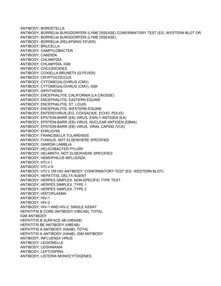 ANTIBODY; BORDETELLA
ANTIBODY; BORRELIA BURGDORFERI (LYME DISEASE) CONFIRMATORY TEST (EG, WESTERN BLOT OR IMMUNOBL
ANTIBODY; BORRELIA BURGDORFERI (LYME DISEASE)
ANTIBODY; BORRELIA (RELAPSING FEVER)
ANTIBODY; BRUCELLA
ANTIBODY; CAMPYLOBACTER
ANTIBODY; CANDIDA
ANTIBODY; CHLAMYDIA
ANTIBODY; CHLAMYDIA, IGM
ANTIBODY; COCCIDIOIDES
ANTIBODY; COXIELLA BRUNETII (Q FEVER)
ANTIBODY; CRYPTOCOCCUS
ANTIBODY; CYTOMEGALOVIRUS (CMV)
ANTIBODY; CYTOMEGALOVIRUS (CMV), IGM
ANTIBODY; DIPHTHERIA
ANTIBODY; ENCEPHALITIS, CALIFORNIA (LA CROSSE)
ANTIBODY; ENCEPHALITIS, EASTERN EQUINE
ANTIBODY; ENCEPHALITIS, ST. LOUIS
ANTIBODY; ENCEPHALITIS, WESTERN EQUINE
ANTIBODY; ENTEROVIRUS (EG, COXSACKIE, ECHO, POLIO)
ANTIBODY; EPSTEIN-BARR (EB) VIRUS, EARLY ANTIGEN (EA)
ANTIBODY; EPSTEIN-BARR (EB) VIRUS, NUCLEAR ANTIGEN (EBNA)
ANTIBODY; EPSTEIN-BARR (EB) VIRUS, VIRAL CAPSID (VCA)
ANTIBODY; EHRLICHIA
ANTIBODY; FRANCISELLA TULARENSIS
ANTIBODY; FUNGUS, NOT ELSEWHERE SPECIFIED
ANTIBODY; GIARDIA LAMBLIA
ANTIBODY; HELICOBACTER PYLORI
ANTIBODY; HELMINTH, NOT ELSEWHERE SPECIFIED
ANTIBODY; HEMOPHILUS INFLUENZA
ANTIBODY; HTLV I
ANTIBODY; HTLV-II
ANTIBODY; HTLV OR HIV ANTIBODY, CONFIRMATORY TEST (EG, WESTERN BLOT)
ANTIBODY; HEPATITIS, DELTA AGENT
ANTIBODY; HERPES SIMPLEX, NON-SPECIFIC TYPE TEST
ANTIBODY; HERPES SIMPLEX, TYPE 1
ANTIBODY; HERPES SIMPLEX, TYPE 2
ANTIBODY; HISTOPLASMA
ANTIBODY; HIV-1
ANTIBODY; HIV-2
ANTIBODY; HIV-1 AND HIV-2, SINGLE ASSAY
HEPATITIS B CORE ANTIBODY (HBCAB), TOTAL
IGM ANTIBODY
HEPATITIS B SURFACE AB (HBSAB)
HEPATITIS BE ANTIBODY (HBEAB)
HEPATITIS A ANTIBODY (HAAB), TOTAL
HEPATITIS A ANTIBODY (HAAB), IGM ANTIBODY
ANTIBODY; INFLUENZA VIRUS
ANTIBODY; LEGIONELLA
ANTIBODY; LEISHMANIA
ANTIBODY; LEPTOSPIRA
ANTIBODY; LISTERIA MONOCYTOGENES
 