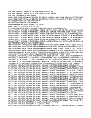 CULTURE, TYPING; IDENTIFICATION BY NUCLEIC ACID PROBE
CULTURE, TYPING; IDENTIFICATION BY PULSE FIELD GEL TYPING
CULTURE, TYPING; OTHER METHODS
DARK FIELD EXAMINATION, ANY SOURCE (EG, PENILE, VAGINAL, ORAL, SKIN); INCLUDES SPECIMEN COLLECTION
DARK FIELD EXAMINATION, ANY SOURCE (EG, PENILE, VAGINAL, ORAL, SKIN); WITHOUT COLLECTION
MACROSCOPIC EXAMINATION; ARTHROPOD
MACROSCOPIC EXAMINATION; PARASITE
PINWORM EXAM (EG, CELLOPHANE TAPE PREP)
HOMOGENIZATION, TISSUE, FOR CULTURE
OVA AND PARASITES, DIRECT SMEARS, CONCENTRATION AND IDENTIFICATION
SUSCEPTIBILITY STUDIES, ANTIMICROBIAL AGENT; AGAR DILUTION METHOD, PER AGENT (EG, ANTIBIOTIC GRADIE
SUSCEPTIBILITY STUDIES, ANTIMICROBIAL AGENT; DISK METHOD, PER PLATE (12 OR FEWER AGENTS)
SUSCEPTIBILITY STUDIES, ANTIMICROBIAL AGENT; ENZYME DETECTION (EG, BETA LACTAMASE), PER ENZYME
SUSCEPTIBILITY STUDIES, ANTIMICROBIAL AGENT; MICRODILUTION OR AGAR DILUTION (MINIMUM INHIBITORY CO
SUSCEPTIBILITY STUDIES, ANTIMICROBIAL AGENT; MICRODILUTION OR AGAR DILUTION, MINIMUM LETHAL CONCE
SUSCEPTIBILITY STUDIES, ANTIMICROBIAL AGENT; MACROBROTH DILUTION METHOD, EACH AGENT
SUSCEPTIBILITY STUDIES, ANTIMICROBIAL AGENT; MYCOBACTERIA, PROPORTION METHOD, EACH AGENT
SERUM BACTERICIDAL TITER (SCHLICTER TEST)
SMEAR, PRIMARY SOURCE WITH INTERPRETATION; GRAM OR GIEMSA STAIN FOR BACTERIA, FUNGI, OR CELL TYP
SMEAR, PRIMARY SOURCE WITH INTERPRETATION; FLUORESCENT AND/OR ACID FAST STAIN FOR BACTERIA, FUN
SMEAR, PRIMARY SOURCE WITH INTERPRETATION; SPECIAL STAIN FOR INCLUSION BODIES OR PARASITES (EG, M
SMEAR, PRIMARY SOURCE WITH INTERPRETATION; WET MOUNT FOR INFECTIOUS AGENTS (EG, SALINE, INDIA INK
TISSUE EXAMINATION BY KOH SLIDE OF SAMPLES FROM SKIN, HAIR, OR NAILS FOR FUNGI OR ECTOPARASITE OV
TOXIN OR ANTITOXIN ASSAY, TISSUE CULTURE (EG, CLOSTRIDIUM DIFFICILE TOXIN)
VIRUS ISOLATION; INOCULATION OF EMBRYONATED EGGS, OR SMALL ANIMAL, INCLUDES OBSERVATION AND DIS
VIRUS ISOLATION; TISSUE CULTURE INOCULATION, OBSERVATION, AND PRESUMPTIVE IDENTIFICATION BY CYTOP
VIRUS ISOLATION; TISSUE CULTURE, ADDITIONAL STUDIES OR DEFINITIVE IDENTIFICATION (EG, HEMABSORPTION
VIRUS ISOLATION; CENTRIFUGE ENHANCED (SHELL VIAL) TECHNIQUE, INCLUDES IDENTIFICATION WITH IMMUNOF
VIRUS ISOLATION; INCLUDING IDENTIFICATION BY NON-IMMUNOLOGIC METHOD,OTHER THAN BY CYTOPATHIC EF
INFECTIOUS AGENT ANTIGEN DETECTION BY IMMUNOFLUORESCENT TECHNIQUE; ADENOVIRUS
INFECTIOUS AGENT ANTIGEN DETECTION BY IMMUNOFLUORESCENT TECHNIQUE; BORDETELLA PERTUSSIS/PARA
INFECTIOUS AGENT ANTIGEN DETECTION BY IMMUNOFLUORESCENT TECHNIQUE;ENTEROVIRUS, DIRECT FLUORE
INFECTIOUS AGENT ANTIGEN DETECTION BY IMMUNOFLUORESCENT TECHNIQUE; CHLAMYDIA TRACHOMATIS
INFECTIOUS AGENT ANTIGEN DETECTION BY IMMUNOFLUORESCENT TECHNIQUE; CYTOMEGALOVIRUS, DIRECT F
INFECTIOUS AGENT ANTIGEN DETECTION BY IMMUNOFLUORESCENT TECHNIQUE; CRYPTOSPORIDIUM/GIARDIA
INFECTIOUS AGENT ANTIGEN DETECTION BY IMMUNOFLUORESCENT TECHNIQUE; HERPES SIMPLEX VIRUS TYPE
INFECTIOUS AGENT ANTIGEN DETECTION BY IMMUNOFLUORESCENT TECHNIQUE; HERPES SIMPLEX VIRUS TYPE
INFECTIOUS AGENT ANTIGEN DETECTION BY IMMUNOFLUORESCENT TECHNIQUE; INFLUENZA B VIRUS
INFECTIOUS AGENT ANTIGEN DETECTION BY IMMUNOFLUORESCENT TECHNIQUE; INFLUENZA A VIRUS
INFECTIOUS AGENT ANTIGEN DETECTION BY IMMUNOFLUORESCENT TECHNIQUE; LEGIONELLA MICDADEI
INFECTIOUS AGENT ANTIGEN DETECTION BY IMMUNOFLUORESCENT TECHNIQUE; LEGIONELLA PNEUMOPHILA
INFECTIOUS AGENT ANTIGEN DETECTION BY IMMUNOFLUORESCENT TECHNIQUE; PARAINFLUENZA VIRUS, EACH
INFECTIOUS AGENT ANTIGEN DETECTION BY IMMUNOFLUORESCENT TECHNIQUE; RESPIRATORY SYNCYTIAL VIRU
INFECTIOUS AGENT ANTIGEN DETECTION BY IMMUNOFLUORESCENT TECHNIQUE; PNEUMOCYSTIS CARINII
INFECTIOUS AGENT ANTIGEN DETECTION BY IMMUNOFLUORESCENT TECHNIQUE; RUBEOLA
INFECTIOUS AGENT ANTIGEN DETECTION BY IMMUNOFLUORESCENT TECHNIQUE; TREPONEMA PALLIDUM
INFECTIOUS AGENT ANTIGEN DETECTION BY IMMUNOFLUORESCENT TECHNIQUE; VARICELLA ZOSTER VIRUS
INFECTIOUS AGENT ANTIGEN DETECTION BY IMMUNOFLUORESCENT TECHNIQUE; NOT OTHERWISE SPECIFIED, E
INFECTIOUS AGENT ANTIGEN DETECTION BY IMMUNOFLUORESCENT TECHNIQUE, POLYVALENT FOR MULTIPLE O
INFECTIOUS AGENT AG DETECT BY EI, MULTI;ADENOVIRUS TYPE 40/4
INFECTIOUS AGENT AG DETECT BY EI, MULTI;CHLAMYDIA
INFECTIOUS AGENT ANTIGEN DETECTION BY ENZYME IMMUNOASSAY TECHNIQUE, QUALITATIVE OR SEMIQUANTI
 