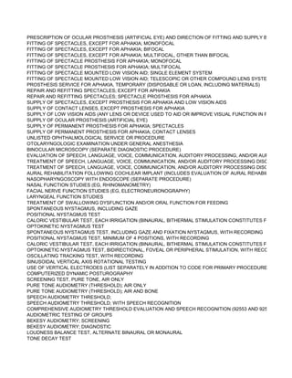 PRESCRIPTION OF OCULAR PROSTHESIS (ARTIFICIAL EYE) AND DIRECTION OF FITTING AND SUPPLY BY INDEPEN
FITTING OF SPECTACLES, EXCEPT FOR APHAKIA; MONOFOCAL
FITTING OF SPECTACLES, EXCEPT FOR APHAKIA; BIFOCAL
FITTING OF SPECTACLES, EXCEPT FOR APHAKIA; MULTIFOCAL, OTHER THAN BIFOCAL
FITTING OF SPECTACLE PROSTHESIS FOR APHAKIA; MONOFOCAL
FITTING OF SPECTACLE PROSTHESIS FOR APHAKIA; MULTIFOCAL
FITTING OF SPECTACLE MOUNTED LOW VISION AID; SINGLE ELEMENT SYSTEM
FITTING OF SPECTACLE MOUNTED LOW VISION AID; TELESCOPIC OR OTHER COMPOUND LENS SYSTEM
PROSTHESIS SERVICE FOR APHAKIA, TEMPORARY (DISPOSABLE OR LOAN, INCLUDING MATERIALS)
REPAIR AND REFITTING SPECTACLES; EXCEPT FOR APHAKIA
REPAIR AND REFITTING SPECTACLES; SPECTACLE PROSTHESIS FOR APHAKIA
SUPPLY OF SPECTACLES, EXCEPT PROSTHESIS FOR APHAKIA AND LOW VISION AIDS
SUPPLY OF CONTACT LENSES, EXCEPT PROSTHESIS FOR APHAKIA
SUPPLY OF LOW VISION AIDS (ANY LENS OR DEVICE USED TO AID OR IMPROVE VISUAL FUNCTION IN PERSON WH
SUPPLY OF OCULAR PROSTHESIS (ARTIFICIAL EYE)
SUPPLY OF PERMANENT PROSTHESIS FOR APHAKIA; SPECTACLES
SUPPLY OF PERMANENT PROSTHESIS FOR APHAKIA; CONTACT LENSES
UNLISTED OPHTHALMOLOGICAL SERVICE OR PROCEDURE
OTOLARYNGOLOGIC EXAMINATION UNDER GENERAL ANESTHESIA
BINOCULAR MICROSCOPY (SEPARATE DIAGNOSTIC PROCEDURE)
EVALUATION OF SPEECH, LANGUAGE, VOICE, COMMUNICATION, AUDITORY PROCESSING, AND/OR AURAL REHAB
TREATMENT OF SPEECH, LANGUAGE, VOICE, COMMUNICATION, AND/OR AUDITORY PROCESSING DISORDER (INC
TREATMENT OF SPEECH, LANGUAGE, VOICE, COMMUNICATION, AND/OR AUDITORY PROCESSING DISORDER (INC
AURAL REHABILITATION FOLLOWING COCHLEAR IMPLANT (INCLUDES EVALUATION OF AURAL REHABILITATION ST
NASOPHARYNGOSCOPY WITH ENDOSCOPE (SEPARATE PROCEDURE)
NASAL FUNCTION STUDIES (EG, RHINOMANOMETRY)
FACIAL NERVE FUNCTION STUDIES (EG, ELECTRONEURONOGRAPHY)
LARYNGEAL FUNCTION STUDIES
TREATMENT OF SWALLOWING DYSFUNCTION AND/OR ORAL FUNCTION FOR FEEDING
SPONTANEOUS NYSTAGMUS, INCLUDING GAZE
POSITIONAL NYSTAGMUS TEST
CALORIC VESTIBULAR TEST, EACH IRRIGATION (BINAURAL, BITHERMAL STIMULATION CONSTITUTES FOUR TESTS
OPTOKINETIC NYSTAGMUS TEST
SPONTANEOUS NYSTAGMUS TEST, INCLUDING GAZE AND FIXATION NYSTAGMUS, WITH RECORDING
POSITIONAL NYSTAGMUS TEST, MINIMUM OF 4 POSITIONS, WITH RECORDING
CALORIC VESTIBULAR TEST, EACH IRRIGATION (BINAURAL, BITHERMAL STIMULATION CONSTITUTES FOUR TESTS
OPTOKINETIC NYSTAGMUS TEST, BIDIRECTIONAL, FOVEAL OR PERIPHERAL STIMULATION, WITH RECORDING
OSCILLATING TRACKING TEST, WITH RECORDING
SINUSOIDAL VERTICAL AXIS ROTATIONAL TESTING
USE OF VERTICAL ELECTRODES (LIST SEPARATELY IN ADDITION TO CODE FOR PRIMARY PROCEDURE)
COMPUTERIZED DYNAMIC POSTUROGRAPHY
SCREENING TEST, PURE TONE, AIR ONLY
PURE TONE AUDIOMETRY (THRESHOLD); AIR ONLY
PURE TONE AUDIOMETRY (THRESHOLD); AIR AND BONE
SPEECH AUDIOMETRY THRESHOLD;
SPEECH AUDIOMETRY THRESHOLD; WITH SPEECH RECOGNITION
COMPREHENSIVE AUDIOMETRY THRESHOLD EVALUATION AND SPEECH RECOGNITION (92553 AND 92556 COMBIN
AUDIOMETRIC TESTING OF GROUPS
BEKESY AUDIOMETRY; SCREENING
BEKESY AUDIOMETRY; DIAGNOSTIC
LOUDNESS BALANCE TEST, ALTERNATE BINAURAL OR MONAURAL
TONE DECAY TEST
 