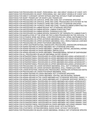 ANESTHESIA FOR PROCEDURES ON HEART, PERICARDIAL SAC, AND GREAT VESSELS OF CHEST; WITH PUMP OXY
ANESTHESIA FOR PROCEDURES ON HEART, PERICARDIAL SAC, AND GREAT VESSELS OF CHEST; WITH PUMP OXY
ANESTHESIA FOR DIRECT CORONARY ARTERY BYPASS GRAFTING WITHOUT PUMP OXYGENATOR
ANESTHESIA FOR HEART TRANSPLANT OR HEART/LUNG TRANSPLANT
ANESTHESIA FOR PROCEDURES ON CERVICAL SPINE AND CORD; NOT OTHERWISE SPECIFIED
ANESTHESIA FOR PROCEDURES ON CERVICAL SPINE AND CORD; PROCEDURES WITH PATIENT IN THE SITTING PO
ANESTHESIA FOR PROCEDURES ON THORACIC SPINE AND CORD; NOT OTHERWISE SPECIFIED
ANESTHESIA FOR PROCEDURES ON THORACIC SPINE AND CORD; THORACOLUMBAR SYMPATHECTOMY
ANESTHESIA FOR PROCEDURES IN LUMBAR REGION; NOT OTHERWISE SPECIFIED
ANESTHESIA FOR PROCEDURES IN LUMBAR REGION; LUMBAR SYMPATHECTOMY
ANESTHESIA FOR PROCEDURES IN LUMBAR REGION; CHEMONUCLEOLYSIS
ANESTHESIA FOR PROCEDURES IN LUMBAR REGION; DIAGNOSTIC OR THERAPEUTIC LUMBAR PUNCTURE
ANESTHESIA FOR MANIPULATION OF THE SPINE OR FOR CLOSED PROCEDURES ON THE CERVICAL, THORACIC O
ANESTHESIA FOR EXTENSIVE SPINE AND SPINAL CORD PROCEDURES (EG, SPINAL INSTRUMENTATION OR VASCU
ANESTHESIA FOR PROCEDURES ON UPPER ANTERIOR ABDOMINAL WALL; NOT OTHERWISE SPECIFIED
ANESTHESIA FOR PROCEDURES ON UPPER ANTERIOR ABDOMINAL WALL; PERCUTANEOUS LIVER BIOPSY
ANESTHESIA FOR PROCEDURES ON UPPER POSTERIOR ABDOMINAL WALL
ANESTHESIA FOR UPPER GASTROINTESTINAL ENDOSCOPIC PROCEDURES, ENDOSCOPE INTRODUCED PROXIMA
ANESTHESIA FOR HERNIA REPAIRS IN UPPER ABDOMEN; NOT OTHERWISE SPECIFIED
ANESTHESIA FOR HERNIA REPAIRS IN UPPER ABDOMEN; LUMBAR AND VENTRAL (INCISIONAL) HERNIAS AND/OR W
ANESTHESIA FOR HERNIA REPAIRS IN UPPER ABDOMEN; OMPHALOCELE
ANESTHESIA FOR HERNIA REPAIRS IN UPPER ABDOMEN; TRANSABDOMINAL REPAIR OF DIAPHRAGMATIC HERNIA
ANESTHESIA FOR ALL PROCEDURES ON MAJOR ABDOMINAL BLOOD VESSELS
ANESTHESIA FOR INTRAPERITONEAL PROCEDURES IN UPPER ABDOMEN INCLUDING LAPAROSCOPY; NOT OTHER
ANESTHESIA FOR INTRAPERITONEAL PROCEDURES IN UPPER ABDOMEN INCLUDING LAPAROSCOPY; PARTIAL HE
ANESTHESIA FOR INTRAPERITONEAL PROCEDURES IN UPPER ABDOMEN INCLUDING LAPAROSCOPY; PANCREATE
ANESTHESIA FOR INTRAPERITONEAL PROCEDURES IN UPPER ABDOMEN INCLUDING LAPAROSCOPY; LIVER TRAN
ANESTHESIA FOR INTRAPERITONEAL PROCEDURES IN UPPER ABDOMEN INCLUDING LAPAROSCOPY; GASTRIC RE
ANESTHESIA FOR PROCEDURES ON LOWER ANTERIOR ABDOMINAL WALL; NOT OTHERWISE SPECIFIED
ANESTHESIA FOR PROCEDURES ON LOWER ANTERIOR ABDOMINAL WALL; PANNICULECTOMY
ANESTHESIA FOR LOWER INTESTINAL ENDOSCOPIC PROCEDURES, ENDOSCOPE INTRODUCED DISTAL TO DUODE
ANESTHESIA FOR PROCEDURES ON LOWER POSTERIOR ABDOMINAL WALL
ANESTHESIA FOR HERNIA REPAIRS IN LOWER ABDOMEN; NOT OTHERWISE SPECIFIED
ANESTHESIA FOR HERNIA REPAIRS IN LOWER ABDOMEN; VENTRAL AND INCISIONAL HERNIAS
ANESTHESIA FOR HERNIA REPAIRS IN THE LOWER ABDOMEN NOT OTHERWISE SPECIFIED, UNDER 1 YEAR OF AG
ANESTHESIA FOR HERNIA REPAIRS IN THE LOWER ABDOMEN NOT OTHERWISE SPECIFIED, INFANTS LESS THAN 3
ANESTHESIA FOR INTRAPERITONEAL PROCEDURES IN LOWER ABDOMEN INCLUDING LAPAROSCOPY; NOT OTHER
ANESTHESIA FOR INTRAPERITONEAL PROCEDURES IN LOWER ABDOMEN INCLUDING LAPAROSCOPY; AMNIOCEN
ANESTHESIA FOR INTRAPERITONEAL PROCEDURES IN LOWER ABDOMEN INCLUDING LAPAROSCOPY; ABDOMINO
ANESTHESIA FOR INTRAPERITONEAL PROCEDURES IN LOWER ABDOMEN INCLUDING LAPAROSCOPY; RADICAL HY
ANESTHESIA FOR INTRAPERITONEAL PROCEDURES IN LOWER ABDOMEN INCLUDING LAPAROSCOPY; PELVIC EXE
ANESTHESIA FOR INTRAPERITONEAL PROCEDURES IN LOWER ABDOMEN INCLUDING LAPAROSCOPY; TUBAL LIGA
ANESTHESIA FOR EXTRAPERITONEAL PROCEDURES IN LOWER ABDOMEN, INCLUDING URINARY TRACT; NOT OTH
ANESTHESIA FOR EXTRAPERITONEAL PROCEDURES IN LOWER ABDOMEN, INCLUDING URINARY TRACT; RENAL P
ANESTHESIA FOR EXTRAPERITONEAL PROCEDURES IN LOWER ABDOMEN, INCLUDING URINARY TRACT; TOTAL C
ANESTHESIA FOR EXTRAPERITONEAL PROCEDURES IN LOWER ABDOMEN, INCLUDING URINARY TRACT; RADICAL
ANESTHESIA FOR EXTRAPERITONEAL PROCEDURES IN LOWER ABDOMEN, INCLUDING URINARY TRACT; ADRENAL
ANESTHESIA FOR EXTRAPERITONEAL PROCEDURES IN LOWER ABDOMEN, INCLUDING URINARY TRACT; RENAL T
ANESTHESIA FOR EXTRAPERITONEAL PROCEDURES IN LOWER ABDOMEN, INCLUDING URINARY TRACT; CYSTOLI
ANESTHESIA FOR LITHOTRIPSY, EXTRACORPOREAL SHOCK WAVE; WITH WATER BATH
ANESTHESIA FOR LITHOTRIPSY, EXTRACORPOREAL SHOCK WAVE; WITHOUT WATER BATH
ANESTHESIA FOR PROCEDURES ON MAJOR LOWER ABDOMINAL VESSELS; NOT OTHERWISE SPECIFIED
 