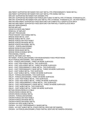 ABUTMENT SUPPORTED RETAINER FOR CAST METAL FPD (PREDOMINANTLY BASE METAL)
ABUTMENT SUPPORTED RETAINER FOR CAST METAL FPD (NOBLE METAL)
IMPLANT SUPPORTED RETAINER FOR CERAMIC FPD
IMPLANT SUPPORTED RETAINER FOR PORCELAIN FUSED TO METAL FPD (TITANIUM, TITANIUM ALLOY, OR HIGH N
IMPLANT SUPPORTED RETAINER FOR CAST METAL FPD (TITANIUM, TITANIUM ALLOY, OR HIGH NOBLE METAL)
IMPLANT/ABUTMENT SUPPORTED FIXED DENTURE FOR COMPLETELY EDENTULOUS ARCH
IMPLANT/ABUTMENT SUPPORTED FIXED DENTURE FOR PARTIALLY EDENTULOUS ARCH
IMPLANT MAINTENANCE
REPAIR IMPLANT
ODONTICS REPR ABUTMENT
REMOVAL OF IMPLANT
IMPLANT PROCEDURE
PROSTHODONT HIGH NOBLE METAL
BRIDGE BASE METAL CAST
BRIDGE NOBLE METAL CAST
BRIDGE PORCELAIN HIGH NOBLE
BRIDGE PORCELAIN BASE METAL
BRIDGE PORCELAIN NOBEL METAL
PONTIC - PORCELAIN/CERAMIC
BRIDGE RESIN W/HIGH NOBLE
BRIDGE RESIN BASE METAL
BRIDGE RESIN W/NOBLE METAL
PROVISIONAL PONTIC
DENTAL RETAINR CAST METL
RETAINER - PORCELAIN/CERAMIC FOR RESIN BONDED FIXED PROSTHESIS
INLAY-PORCELAIN/CERAMIC, TWO SURFACES
INLAY - PORCELAIN/CERAMIC, THREE OR MORE SURFACES
INLAY - CAST HIGH NOBLE METAL, TWO SURFACES
INLAY - CAST HIGH NOBLE METAL, THREE OR MORE SURFACES
INLAY - CAST PREDOMINANTLY BASE METAL, TWO SURFACES
INLAY - CAST PREDOMINANTLY BASE METAL, THREE OR MORE SURFACES
INLAY - CAST NOBLE METAL, TWO SURFACES
INLAY - CAST NOBLE METAL, THREE OR MORE SURFACES
ONLAY - PORCELAIN/CERAMIC, TWO SURFACES
ONLAY - PORCELAIN/CERAMIC, THREE OR MORE SURFACES
ONLAY - CAST HIGH NOBLE METAL, TWO SURFACES
ONLAY - CAST HIGH NOBLE METAL, THREE OR MORE SURFACES
ONLAY - CAST PREDOMINANTLY BASE METAL, TWO SURFACES
ONLAY - CAST PREDOMINANTLY BASE METAL, THREE OR MORE SURFACES
ONLAY - CAST NOBLE METAL, TWO SURFACES
ONLAY - CAST NOBLE METAL, THREE OR MORE SURFACES
RETAIN CROWN RESIN W HI NBLE
CROWN RESIN W/BASE METAL
CROWN RESIN W/NOBLE METAL
CROWN - PORCELAIN/CERAMIC
CROWN PORCELAIN HIGH NOBLE
CROWN PORCELAIN BASE METAL
CROWN PORCELAIN NOBLE METAL
CROWN 3/4 HIGH NOBLE METAL
CROWN - 3/4 CAST PREDOMINANTLY BASED METAL
CRWN - 3/4 CAST NOBLE METAL (FIXED PARTIAL DENTURE RETAINERS)
CROWN - 3/4 PORCELAIN/CERAMIC (FIXED PARTIAL DENTURE RETAINERS-CROWNS)
 