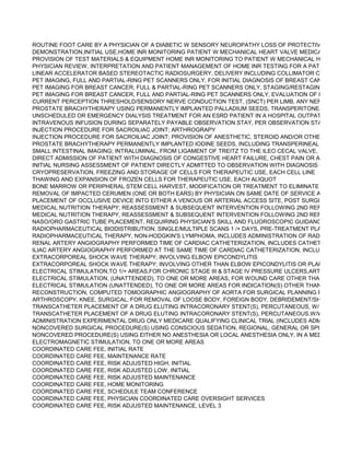 ROUTINE FOOT CARE BY A PHYSICIAN OF A DIABETIC W SENSORY NEUROPATHY LOSS OF PROTECTIVE SENSATI
DEMONSTRATION,INITIAL USE,HOME INR MONITORING PATIENT W MECHANICAL HEART VALVE MEDICARE COVER
PROVISION OF TEST MATERIALS & EQUIPMENT HOME INR MONITORING TO PATIENT W MECHANICAL HEART VALV
PHYSICIAN REVIEW, INTERPRETATION AND PATIENT MANAGEMENT OF HOME INR TESTING FOR A PATIENT WITH
LINEAR ACCELERATOR BASED STEREOTACTIC RADIOSURGERY, DELIVERY INCLUDING COLLIMATOR CHANGES &
PET IMAGING, FULL AND PARTIAL-RING PET SCANNERS ONLY, FOR INITIAL DIAGNOSIS OF BREAST CANCER AND/O
PET IMAGING FOR BREAST CANCER, FULL & PARTIAL-RING PET SCANNERS ONLY, STAGING/RESTAGING OF LOCA
PET IMAGING FOR BREAST CANCER, FULL AND PARTIAL-RING PET SCANNERS ONLY, EVALUATION OF RESPONSE
CURRENT PERCEPTION THRESHOLD/SENSORY NERVE CONDUCTION TEST, (SNCT) PER LIMB, ANY NERVE
PROSTATE BRACHYTHERAPY USING PERMANENTLY IMPLANTED PALLADIUM SEEDS, TRANSPERITONEAL PLACEM
UNSCHEDULED OR EMERGENCY DIALYSIS TREATMENT FOR AN ESRD PATIENT IN A HOSPITAL OUTPATIENT DEPA
INTRAVENOUS INFUSION DURING SEPARATELY PAYABLE OBSERVATION STAY, PER OBSERVATION STAY (MUST B
INJECTION PROCEDURE FOR SACROILIAC JOINT; ARTHROGRAPY
INJECTION PROCEDURE FOR SACROILIAC JOINT; PROVISION OF ANESTHETIC, STEROID AND/OR OTHER THERAPE
PROSTATE BRACHYTHERAPY PERMANENTLY IMPLANTED IODINE SEEDS, INCLUDING TRANSPERINEAL PLACEMEN
SMALL INTESTINAL IMAGING; INTRALUMINAL, FROM LIGAMENT OF TREITZ TO THE ILEO CECAL VALVE, INCLUDES P
DIRECT ADMISSION OF PATIENT WITH DIAGNOSIS OF CONGESTIVE HEART FAILURE, CHEST PAIN OR ASTHMA FOR
INITIAL NURSING ASSESSMENT OF PATIENT DIRECTLY ADMITTED TO OBSERVATION WITH DIAGNOSIS OTHER THA
CRYOPRESERVATION, FREEZING AND STORAGE OF CELLS FOR THERAPEUTIC USE, EACH CELL LINE
THAWING AND EXPANSION OF FROZEN CELLS FOR THERAPEUTIC USE, EACH ALIQUOT
BONE MARROW OR PERIPHERAL STEM CELL HARVEST, MODIFICATION OR TREATMENT TO ELIMINATE CELL TYPE
REMOVAL OF IMPACTED CERUMEN (ONE OR BOTH EARS) BY PHYSICIAN ON SAME DATE OF SERVICE AS AUDIOLO
PLACEMENT OF OCCLUSIVE DEVICE INTO EITHER A VENOUS OR ARTERIAL ACCESS SITE, POST SURGICAL OR INT
MEDICAL NUTRITION THERAPY; REASSESSMENT & SUBSEQUENT INTERVENTION FOLLOWING 2ND REFERRL SAM
MEDICAL NUTRITION THERAPY, REASSESSMENT & SUBSEQUENT INTERVENTION FOLLOWING 2ND REFERRL SAM
NASO/ORO GASTRIC TUBE PLACEMENT, REQUIRING PHYSICIAN'S SKILL AND FLUOROSCOPIC GUIDANCE (INCLUDE
RADIOPHARMACEUTICAL BIODISTRIBUTION, SINGLE/MULTIPLE SCANS 1 /+ DAYS, PRE-TREATMENT PLANNING RAD
RADIOPHARMACEUTICAL THERAPY, NON-HODGKIN'S LYMPHOMA, INCLUDES ADMINISTRATION OF RADIOPHARMA
RENAL ARTERY ANGIOGRAPHY PERFORMED TIME OF CARDIAC CATHETERIZATION, INCLUDES CATHETER PLACEM
ILIAC ARTERY ANGIOGRAPHY PERFORMED AT THE SAME TIME OF CARDIAC CATHETERIZATION, INCLUDES CATHE
EXTRACORPOREAL SHOCK WAVE THERAPY; INVOLVING ELBOW EPICONDYLITIS
EXTRACORPOREAL SHOCK WAVE THERAPY; INVOLVING OTHER THAN ELBOW EPICONDYLITIS OR PLANTAR FASC
ELECTRICAL STIMULATION,TO 1/+ AREAS,FOR CHRONIC STAGE III & STAGE IV PRESSURE ULCERS,ARTERIAL ULCE
ELECTRICAL STIMULATION, (UNATTENDED), TO ONE OR MORE AREAS, FOR WOUND CARE OTHER THAN DESCRIB
ELECTRICAL STIMULATION (UNATTENDED), TO ONE OR MORE AREAS FOR INDICATION(S) OTHER THAN WOUND C
RECONSTRUCTION, COMPUTED TOMOGRAPHIC ANGIOGRAPHY OF AORTA FOR SURGICAL PLANNING FOR VASCU
ARTHROSCOPY, KNEE, SURGICAL, FOR REMOVAL OF LOOSE BODY, FOREIGN BODY, DEBRIDEMENT/SHAVING OF A
TRANSCATHETER PLACEMENT OF A DRUG ELUTING INTRACORONARY STENT(S), PERCUTANEOUS, W/ WO OTHER
TRANSCATHETER PLACEMENT OF A DRUG ELUTING INTRACORONARY STENT(S), PERCUTANEOUS,W/WO OTHER
ADMINISTRATION EXPERIMENTAL DRUG ONLY MEDICARE QUALIFYING CLINICAL TRIAL (INCLUDES ADMINISTRATIO
NONCOVERED SURGICAL PROCEDURE(S) USING CONSCIOUS SEDATION, REGIONAL, GENERAL OR SPINAL ANEST
NONCOVERED PROCEDURE(S) USING EITHER NO ANESTHESIA OR LOCAL ANESTHESIA ONLY, IN A MEDICARE QUA
ELECTROMAGNETIC STIMULATION, TO ONE OR MORE AREAS
COORDINATED CARE FEE, INITIAL RATE
COORDINATED CARE FEE, MAINTENANCE RATE
COORDINATED CARE FEE, RISK ADJUSTED HIGH, INITIAL
COORDINATED CARE FEE, RISK ADJUSTED LOW, INITIAL
COORDINATED CARE FEE, RISK ADJUSTED MAINTENANCE
COORDINATED CARE FEE, HOME MONITORING
COORDINATED CARE FEE, SCHEDULE TEAM CONFERENCE
COORDINATED CARE FEE, PHYSICIAN COORDINATED CARE OVERSIGHT SERVICES
COORDINATED CARE FEE, RISK ADJUSTED MAINTENANCE, LEVEL 3
 
