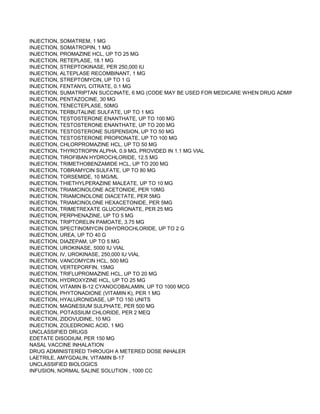 INJECTION, SOMATREM, 1 MG
INJECTION, SOMATROPIN, 1 MG
INJECTION, PROMAZINE HCL, UP TO 25 MG
INJECTION, RETEPLASE, 18.1 MG
INJECTION, STREPTOKINASE, PER 250,000 IU
INJECTION, ALTEPLASE RECOMBINANT, 1 MG
INJECTION, STREPTOMYCIN, UP TO 1 G
INJECTION, FENTANYL CITRATE, 0.1 MG
INJECTION, SUMATRIPTAN SUCCINATE, 6 MG (CODE MAY BE USED FOR MEDICARE WHEN DRUG ADMINISTERED U
INJECTION, PENTAZOCINE, 30 MG
INJECTION, TENECTEPLASE, 50MG
INJECTION, TERBUTALINE SULFATE, UP TO 1 MG
INJECTION, TESTOSTERONE ENANTHATE, UP TO 100 MG
INJECTION, TESTOSTERONE ENANTHATE, UP TO 200 MG
INJECTION, TESTOSTERONE SUSPENSION, UP TO 50 MG
INJECTION, TESTOSTERONE PROPIONATE, UP TO 100 MG
INJECTION, CHLORPROMAZINE HCL, UP TO 50 MG
INJECTION, THYROTROPIN ALPHA, 0.9 MG, PROVIDED IN 1.1 MG VIAL
INJECTION, TIROFIBAN HYDROCHLORIDE, 12.5 MG
INJECTION, TRIMETHOBENZAMIDE HCL, UP TO 200 MG
INJECTION, TOBRAMYCIN SULFATE, UP TO 80 MG
INJECTION, TORSEMIDE, 10 MG/ML
INJECTION, THIETHYLPERAZINE MALEATE, UP TO 10 MG
INJECTION, TRIAMCINOLONE ACETONIDE, PER 10MG
INJECTION, TRIAMCINOLONE DIACETATE, PER 5MG
INJECTION, TRIAMCINOLONE HEXACETONIDE, PER 5MG
INJECTION, TRIMETREXATE GLUCORONATE, PER 25 MG
INJECTION, PERPHENAZINE, UP TO 5 MG
INJECTION, TRIPTORELIN PAMOATE, 3.75 MG
INJECTION, SPECTINOMYCIN DIHYDROCHLORIDE, UP TO 2 G
INJECTION, UREA, UP TO 40 G
INJECTION, DIAZEPAM, UP TO 5 MG
INJECTION, UROKINASE, 5000 IU VIAL
INJECTION, IV, UROKINASE, 250,000 IU VIAL
INJECTION, VANCOMYCIN HCL, 500 MG
INJECTION, VERTEPORFIN, 15MG
INJECTION, TRIFLUPROMAZINE HCL, UP TO 20 MG
INJECTION, HYDROXYZINE HCL, UP TO 25 MG
INJECTION, VITAMIN B-12 CYANOCOBALAMIN, UP TO 1000 MCG
INJECTION, PHYTONADIONE (VITAMIN K), PER 1 MG
INJECTION, HYALURONIDASE, UP TO 150 UNITS
INJECTION, MAGNESIUM SULPHATE, PER 500 MG
INJECTION, POTASSIUM CHLORIDE, PER 2 MEQ
INJECTION, ZIDOVUDINE, 10 MG
INJECTION, ZOLEDRONIC ACID, 1 MG
UNCLASSIFIED DRUGS
EDETATE DISODIUM, PER 150 MG
NASAL VACCINE INHALATION
DRUG ADMINISTERED THROUGH A METERED DOSE INHALER
LAETRILE, AMYGDALIN, VITAMIN B-17
UNCLASSIFIED BIOLOGICS
INFUSION, NORMAL SALINE SOLUTION , 1000 CC
 