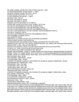INFUSION, NORMAL SALINE SOLUTION, STERILE (500 ML=1 UNIT)
5% DEXTROSE/NORMAL SALINE (500 ML = 1 UNIT)
INFUSION, NORMAL SALINE SOLUTION , 250 CC
STERILE SALINE OR WATER, UP TO 5 CC
5% DEXTROSE/WATER (500 ML = 1 UNIT)
INFUSION, D5W, 1000 CC
INFUSION, DEXTRAN 40, 500 ML
INFUSION, DEXTRAN 75, 500 ML
RINGERS LACTATE INFUSION, UP TO 1000 CC
HYPERTONIC SALINE SOLUTION, 50 OR 100 MEQ, 20 CC VIAL
FACTOR VIII (ANTIHEMOPHILIC FACTOR, HUMAN) PER IU
FACTOR VIII (ANTIHEMOPHILIC FACTOR (PORCINE)), PER IU
FACTOR VIII (ANTIHEMOPHILIC FACTOR, RECOMBINANT) PER IU
FACTOR IX (ANTIHEMOPHILIC FACTOR, PURIFIED, NON-RECOMBINANT) PER I.U.
FACTOR IX, COMPLEX, PER IU
FACTOR IX (ANTIHEMOPHILIC FACTOR, RECOMBINANT) PER I.U.
ANTITHROMBIN III (HUMAN), PER IU
ANTI-INHIBITOR, PER IU
HEMOPHILIA CLOTTING FACTOR, NOT OTHERWISE CLASSIFIED
INTRAUTERINE COPPER CONTRACEPTIVE
LEVONORGESTREL-RELEASING INTRAUTERINE CONTRACEPTIVE SYSTEM, 52 MG
AMINOLEVULINIC ACID HCL FOR TOPICAL ADMINISTRATION, 20%, SINGLE UNIT DOSAGE FORM (354 MG)
GANCICLOVIR, 4.5 MG, LONG-ACTING IMPLANT
SODIUM HYALURONATE, PER 20 TO 25 MG DOSE FOR INTRA-ARTICULAR INJECTION
HYLAN G-F 20, 16 MG, FOR INTRA-ARTICULAR INJECTION
AUTOLOGOUS CULTURED CHONDROCYTES, IMPLANT
DERMAL AND EPIDERMAL TISSUE OF HUMAN ORIGIN, WITH OR WITHOUT BIOENGINEERED OR PROCESSED ELEM
DERMAL TISSUE, OF HUMAN ORIGIN, WITH OR WITHOUT OTHER BIOENGINEERED OR PROCESSED ELEMENTS, WI
DERMAL TISSUE OF HUMAN ORIGIN, INJECTABLE, WITH OR WITHOUT OTHER BIOENGINEERED OR PROCESSED EL
AZATHIOPRINE, ORAL, 50 MG
AZATHIOPRINE, PARENTERAL, 100 MG
CYCLOSPORINE, ORAL, 100 MG
LYMPHOCYTE IMMUNE GLOBULIN, ANTITHYMOCYTE GLOBULIN, EQUINE, PARENTERAL, 250 MG
MUROMONAB-CD3, PARENTERAL, 5 MG
PREDNISONE, ORAL, PER 5MG
TACROLIMUS, ORAL, PER 1 MG
TACROLIMUS, ORAL, PER 5 MG
METHYLPREDNISOLONE ORAL, PER 4 MG
PREDNISOLONE ORAL, PER 5 MG
LYMPHOCYTE IMMUNE GLOBULIN, ANTITHYMOCYTE GLOBULIN, RABBIT, PARENTERAL, 25MG
DACLIZUMAB, PARENTERAL, 25 MG
CYCLOSPORINE, ORAL, 25 MG
CYCLOSPORINE, PARENTERAL, 250 MG
MYCOPHENOLATE MOFETIL, ORAL, 250 MG
SIROLIMUS, ORAL, 1 MG
TACROLIMUS, PARENTERAL, 5 MG
IMMUNOSUPPRESSIVE DRUG, NOT OTHERWISE CLASSIFIED
ACETYLCYSTEINE, INHALATION SOLUTION ADMINISTERED THROUGH DME, UNIT DOSE FORM, PER GRAM
ALBUTEROL,ALL FORMULATIONS SEPARATED ISOMERS,INHALATION SOLUTION ADMINISTERED THRU DME,CONCE
ALBUTEROL,ALL FORMULATIONS SEPARATED ISOMERS,INHALATION SOLUTION ADMINISTERED THRU DME,UNIT D
BECLOMETHASONE, INHALATION SOLUTION ADMINISTERED THROUGH DME, UNIT DOSE FORM, PER MILLIGRAM
BETAMETHASONE, INHALATION SOLUTION ADMINISTERED THROUGH DME, UNIT DOSE FORM, PER MILLIGRAM
 
