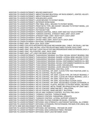 ADDITION TO LOWER EXTREMITY, MOLDED INNER BOOT
ADDITION TO LOWER EXTREMITY, ABDUCTION BAR (BILATERAL HIP INVOLVEMENT), JOINTED, ADJUSTABLE
ADDITION TO LOWER EXTREMITY, ABDUCTION BAR-STRAIGHT
ADDITION TO LOWER EXTREMITY, NON-MOLDED LACER
ADDITION TO LOWER EXTREMITY, LACER MOLDED TO PATIENT MODEL
ADDITION TO LOWER EXTREMITY, ANTERIOR SWING BAND
ADDITION TO LOWER EXTREMITY, PRE-TIBIAL SHELL, MOLDED TO PATIENT MODEL
ADDITION TO LOWER EXTREMITY, PROSTHETIC TYPE, (BK) SOCKET, MOLDED TO PATIENT MODEL, (USED FOR 'PT
ADDITION TO LOWER EXTREMITY, EXTENDED STEEL SHANK
ADDITION TO LOWER EXTREMITY, PATTEN BOTTOM
ADDITION TO LOWER EXTREMITY, TORSION CONTROL, ANKLE JOINT AND HALF SOLID STIRRUP
ADDITION TO LOWER EXTREMITY, TORSION CONTROL, STRAIGHT KNEE JOINT, EACH JOINT
ADDITION TO LOWER EXTREMITY, STRAIGHT KNEE JOINT, HEAVY DUTY, EACH JOINT
ADDITION TO LOWER EXTREMITY, OFFSET KNEE JOINT, EACH JOINT
ADDITION TO LOWER EXTREMITY, OFFSET KNEE JOINT, HEAVY DUTY, EACH JOINT
ADDITION TO LOWER EXTREMITY ORTHOSIS, SUSPENSION SLEEVE
ADDITION TO KNEE JOINT, DROP LOCK, EACH JOINT
ADDITION TO KNEE LOCK WITH INTEGRATED RELEASE MECHANISM (BAIL, CABLE, OR EQUAL), ANY MATERIAL, EAC
ADDITION TO KNEE JOINT, DISC OR DIAL LOCK FOR ADJUSTABLE KNEE FLEXION, EACH JOINT
ADDITION TO KNEE JOINT, RATCHET LOCK FOR ACTIVE AND PROGRESSIVE KNEE EXTENSION, EACH JOINT
ADDITION TO KNEE JOINT, POLYCENTRIC JOINT, EACH JOINT
ADDITION TO KNEE JOINT, LIFT LOOP FOR DROP LOCK RING
ADDITION TO LOWER EXTREMITY, THIGH/WEIGHT BEARING, GLUTEAL/ ISCHIAL WEIGHT BEARING, RING
ADDITION TO LOWER EXTREMITY, THIGH/WEIGHT BEARING, QUADRI- LATERAL BRIM, MOLDED TO PATIENT MODE
ADDITION TO LOWER EXTREMITY, THIGH/WEIGHT BEARING, QUADRI- LATERAL BRIM, CUSTOM FITTED
ADDITION TO LOWER EXTREMITY, THIGH/WEIGHT BEARING, ISCHIAL CONTAINMENT/NARROW M-L BRIM MOLDED
ADDITION TO LOWER EXTREMITY, THIGH/WEIGHT BEARING, ISCHIAL CONTAINMENT/NARROW M-L BRIM, CUSTOM
ADDITION TO LOWER EXTREMITY, THIGH-WEIGHT BEARING, LACER, NON-MOLDED
ADDITION TO LOWER EXTREMITY, THIGH/WEIGHT BEARING, LACER, MOLDED TO PATIENT MODEL
ADDITION TO LOWER EXTREMITY, THIGH/WEIGHT BEARING, HIGH ROLL CUFF
ADDITION TO LOWER EXTREMITY, PELVIC CONTROL, HIP JOINT, CLEVIS TYPE TWO POSITION JOINT, EACH
ADDITION TO LOWER EXTREMITY, PELVIC CONTROL, PELVIC SLING
ADDITION TO LOWER EXTREMITY, PELVIC CONTROL, HIP JOINT, CLEVIS TYPE, OR THRUST BEARING, FREE, EACH
ADDITION TO LOWER EXTREMITY, PELVIC CONTROL, HIP JOINT, CLEVIS OR THRUST BEARING, LOCK, EACH
ADDITION TO LOWER EXTREMITY, PELVIC CONTROL, HIP JOINT, HEAVY DUTY, EACH
ADDITION TO LOWER EXTREMITY, PELVIC CONTROL, HIP JOINT, ADJUSTABLE FLEXION, EACH
ADDITION TO LOWER EXTREMITY, PELVIC CONTROL, HIP JOINT, ADJUSTABLE FLEXION, EXTENSION, ABDUCTION
ADDITION TO LOWER EXTREMITY, PELVIC CONTROL, PLASTIC, MOLDED TO PATIENT MODEL, RECIPROCATING HIP
ADDITION TO LOWER EXTREMITY, PELVIC CONTROL, METAL FRAME, RECIPROCATING HIP JOINT AND CABLES
ADDITION TO LOWER EXTREMITY, PELVIC CONTROL, BAND AND BELT, UNILATERAL
ADDITION TO LOWER EXTREMITY, PELVIC CONTROL, BAND AND BELT, BILATERAL
ADDITION TO LOWER EXTREMITY, PELVIC AND THORACIC CONTROL, GLUTEAL PAD, EACH
ADDITION TO LOWER EXTREMITY, THORACIC CONTROL, THORACIC BAND
ADDITION TO LOWER EXTREMITY, THORACIC CONTROL, PARASPINAL UPRIGHTS
ADDITION TO LOWER EXTREMITY, THORACIC CONTROL, LATERAL SUPPORT UPRIGHTS
ADDITION TO LOWER EXTREMITY ORTHOSIS, PLATING CHROME OR NICKEL, PER BAR
ADDITION TO LOWER EXTREMITY ORTHOSIS, HIGH STRENGTH, LIGHTWEIGHT MATERIAL, ALL HYBRID LAMINATION
ADDITION TO LOWER EXTREMITY ORTHOSIS, EXTENSION, PER EXTENSION, PER BAR (FOR LINEAL ADJUSTMENT F
ORTHOTIC SIDE BAR DISCONNECT DEVICE, PER BAR
ADDITION TO LOWER EXTREMITY ORTHOSIS, ANY MATERIAL - PER BAR OR JOINT
ADDITION TO LOWER EXTREMITY ORTHOSIS, NON-CORROSIVE FINISH, PER BAR
ADDITION TO LOWER EXTREMITY ORTHOSIS, DROP LOCK RETAINER, EACH
 