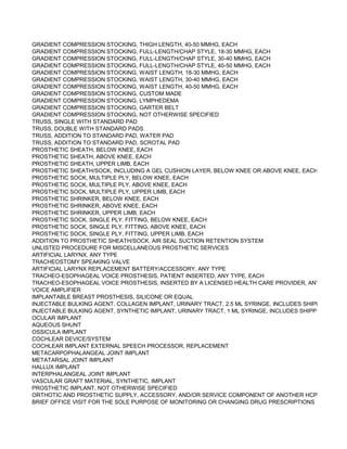 GRADIENT COMPRESSION STOCKING, THIGH LENGTH, 40-50 MMHG, EACH
GRADIENT COMPRESSION STOCKING, FULL-LENGTH/CHAP STYLE, 18-30 MMHG, EACH
GRADIENT COMPRESSION STOCKING, FULL-LENGTH/CHAP STYLE, 30-40 MMHG, EACH
GRADIENT COMPRESSION STOCKING, FULL-LENGTH/CHAP STYLE, 40-50 MMHG, EACH
GRADIENT COMPRESSION STOCKING, WAIST LENGTH, 18-30 MMHG, EACH
GRADIENT COMPRESSION STOCKING, WAIST LENGTH, 30-40 MMHG, EACH
GRADIENT COMPRESSION STOCKING, WAIST LENGTH, 40-50 MMHG, EACH
GRADIENT COMPRESSION STOCKING, CUSTOM MADE
GRADIENT COMPRESSION STOCKING, LYMPHEDEMA
GRADIENT COMPRESSION STOCKING, GARTER BELT
GRADIENT COMPRESSION STOCKING, NOT OTHERWISE SPECIFIED
TRUSS, SINGLE WITH STANDARD PAD
TRUSS, DOUBLE WITH STANDARD PADS
TRUSS, ADDITION TO STANDARD PAD, WATER PAD
TRUSS, ADDITION TO STANDARD PAD, SCROTAL PAD
PROSTHETIC SHEATH, BELOW KNEE, EACH
PROSTHETIC SHEATH, ABOVE KNEE, EACH
PROSTHETIC SHEATH, UPPER LIMB, EACH
PROSTHETIC SHEATH/SOCK, INCLUDING A GEL CUSHION LAYER, BELOW KNEE OR ABOVE KNEE, EACH
PROSTHETIC SOCK, MULTIPLE PLY, BELOW KNEE, EACH
PROSTHETIC SOCK, MULTIPLE PLY, ABOVE KNEE, EACH
PROSTHETIC SOCK, MULTIPLE PLY, UPPER LIMB, EACH
PROSTHETIC SHRINKER, BELOW KNEE, EACH
PROSTHETIC SHRINKER, ABOVE KNEE, EACH
PROSTHETIC SHRINKER, UPPER LIMB, EACH
PROSTHETIC SOCK, SINGLE PLY, FITTING, BELOW KNEE, EACH
PROSTHETIC SOCK, SINGLE PLY, FITTING, ABOVE KNEE, EACH
PROSTHETIC SOCK, SINGLE PLY, FITTING, UPPER LIMB, EACH
ADDITION TO PROSTHETIC SHEATH/SOCK, AIR SEAL SUCTION RETENTION SYSTEM
UNLISTED PROCEDURE FOR MISCELLANEOUS PROSTHETIC SERVICES
ARTIFICIAL LARYNX, ANY TYPE
TRACHEOSTOMY SPEAKING VALVE
ARTIFICIAL LARYNX REPLACEMENT BATTERY/ACCESSORY, ANY TYPE
TRACHEO-ESOPHAGEAL VOICE PROSTHESIS, PATIENT INSERTED, ANY TYPE, EACH
TRACHEO-ESOPHAGEAL VOICE PROSTHESIS, INSERTED BY A LICENSED HEALTH CARE PROVIDER, ANY TYPE
VOICE AMPLIFIER
IMPLANTABLE BREAST PROSTHESIS, SILICONE OR EQUAL
INJECTABLE BULKING AGENT, COLLAGEN IMPLANT, URINARY TRACT, 2.5 ML SYRINGE, INCLUDES SHIPPING AND N
INJECTABLE BULKING AGENT, SYNTHETIC IMPLANT, URINARY TRACT, 1 ML SYRINGE, INCLUDES SHIPPING AND NE
OCULAR IMPLANT
AQUEOUS SHUNT
OSSICULA IMPLANT
COCHLEAR DEVICE/SYSTEM
COCHLEAR IMPLANT EXTERNAL SPEECH PROCESSOR, REPLACEMENT
METACARPOPHALANGEAL JOINT IMPLANT
METATARSAL JOINT IMPLANT
HALLUX IMPLANT
INTERPHALANGEAL JOINT IMPLANT
VASCULAR GRAFT MATERIAL, SYNTHETIC, IMPLANT
PROSTHETIC IMPLANT, NOT OTHERWISE SPECIFIED
ORTHOTIC AND PROSTHETIC SUPPLY, ACCESSORY, AND/OR SERVICE COMPONENT OF ANOTHER HCPCS L CODE
BRIEF OFFICE VISIT FOR THE SOLE PURPOSE OF MONITORING OR CHANGING DRUG PRESCRIPTIONS USED IN TH
 