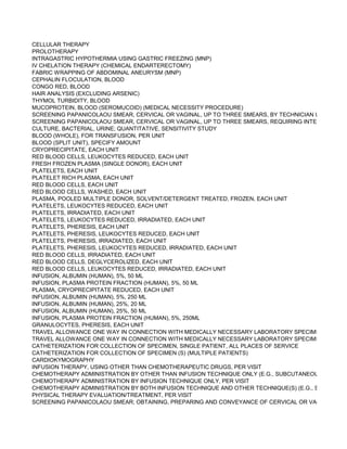 CELLULAR THERAPY
PROLOTHERAPY
INTRAGASTRIC HYPOTHERMIA USING GASTRIC FREEZING (MNP)
IV CHELATION THERAPY (CHEMICAL ENDARTERECTOMY)
FABRIC WRAPPING OF ABDOMINAL ANEURYSM (MNP)
CEPHALIN FLOCULATION, BLOOD
CONGO RED, BLOOD
HAIR ANALYSIS (EXCLUDING ARSENIC)
THYMOL TURBIDITY, BLOOD
MUCOPROTEIN, BLOOD (SEROMUCOID) (MEDICAL NECESSITY PROCEDURE)
SCREENING PAPANICOLAOU SMEAR, CERVICAL OR VAGINAL, UP TO THREE SMEARS, BY TECHNICIAN UNDER PHY
SCREENING PAPANICOLAOU SMEAR, CERVICAL OR VAGINAL, UP TO THREE SMEARS, REQUIRING INTERPRETATIO
CULTURE, BACTERIAL, URINE; QUANTITATIVE, SENSITIVITY STUDY
BLOOD (WHOLE), FOR TRANSFUSION, PER UNIT
BLOOD (SPLIT UNIT), SPECIFY AMOUNT
CRYOPRECIPITATE, EACH UNIT
RED BLOOD CELLS, LEUKOCYTES REDUCED, EACH UNIT
FRESH FROZEN PLASMA (SINGLE DONOR), EACH UNIT
PLATELETS, EACH UNIT
PLATELET RICH PLASMA, EACH UNIT
RED BLOOD CELLS, EACH UNIT
RED BLOOD CELLS, WASHED, EACH UNIT
PLASMA, POOLED MULTIPLE DONOR, SOLVENT/DETERGENT TREATED, FROZEN, EACH UNIT
PLATELETS, LEUKOCYTES REDUCED, EACH UNIT
PLATELETS, IRRADIATED, EACH UNIT
PLATELETS, LEUKOCYTES REDUCED, IRRADIATED, EACH UNIT
PLATELETS, PHERESIS, EACH UNIT
PLATELETS, PHERESIS, LEUKOCYTES REDUCED, EACH UNIT
PLATELETS, PHERESIS, IRRADIATED, EACH UNIT
PLATELETS, PHERESIS, LEUKOCYTES REDUCED, IRRADIATED, EACH UNIT
RED BLOOD CELLS, IRRADIATED, EACH UNIT
RED BLOOD CELLS, DEGLYCEROLIZED, EACH UNIT
RED BLOOD CELLS, LEUKOCYTES REDUCED, IRRADIATED, EACH UNIT
INFUSION, ALBUMIN (HUMAN), 5%, 50 ML
INFUSION, PLASMA PROTEIN FRACTION (HUMAN), 5%, 50 ML
PLASMA, CRYOPRECIPITATE REDUCED, EACH UNIT
INFUSION, ALBUMIN (HUMAN), 5%, 250 ML
INFUSION, ALBUMIN (HUMAN), 25%, 20 ML
INFUSION, ALBUMIN (HUMAN), 25%, 50 ML
INFUSION, PLASMA PROTEIN FRACTION (HUMAN), 5%, 250ML
GRANULOCYTES, PHERESIS, EACH UNIT
TRAVEL ALLOWANCE ONE WAY IN CONNECTION WITH MEDICALLY NECESSARY LABORATORY SPECIMEN COLLEC
TRAVEL ALLOWANCE ONE WAY IN CONNECTION WITH MEDICALLY NECESSARY LABORATORY SPECIMEN COLLEC
CATHETERIZATION FOR COLLECTION OF SPECIMEN, SINGLE PATIENT, ALL PLACES OF SERVICE
CATHETERIZATION FOR COLLECTION OF SPECIMEN (S) (MULTIPLE PATIENTS)
CARDIOKYMOGRAPHY
INFUSION THERAPY, USING OTHER THAN CHEMOTHERAPEUTIC DRUGS, PER VISIT
CHEMOTHERAPY ADMINISTRATION BY OTHER THAN INFUSION TECHNIQUE ONLY (E.G., SUBCUTANEOUS, INTRAM
CHEMOTHERAPY ADMINISTRATION BY INFUSION TECHNIQUE ONLY, PER VISIT
CHEMOTHERAPY ADMINISTRATION BY BOTH INFUSION TECHNIQUE AND OTHER TECHNIQUE(S) (E.G., SUBCUTANE
PHYSICAL THERAPY EVALUATION/TREATMENT, PER VISIT
SCREENING PAPANICOLAOU SMEAR; OBTAINING, PREPARING AND CONVEYANCE OF CERVICAL OR VAGINAL SME
 