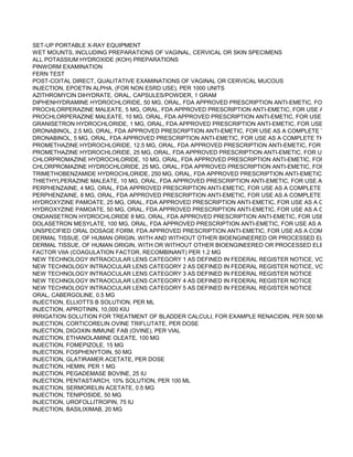 SET-UP PORTABLE X-RAY EQUIPMENT
WET MOUNTS, INCLUDING PREPARATIONS OF VAGINAL, CERVICAL OR SKIN SPECIMENS
ALL POTASSIUM HYDROXIDE (KOH) PREPARATIONS
PINWORM EXAMINATION
FERN TEST
POST-COITAL DIRECT, QUALITATIVE EXAMINATIONS OF VAGINAL OR CERVICAL MUCOUS
INJECTION, EPOETIN ALPHA, (FOR NON ESRD USE), PER 1000 UNITS
AZITHROMYCIN DIHYDRATE, ORAL, CAPSULES/POWDER, 1 GRAM
DIPHENHYDRAMINE HYDROCHLORIDE, 50 MG, ORAL, FDA APPROVED PRESCRIPTION ANTI-EMETIC, FOR USE AS A
PROCHLORPERAZINE MALEATE, 5 MG, ORAL, FDA APPROVED PRESCRIPTION ANTI-EMETIC, FOR USE AS A COMPL
PROCHLORPERAZINE MALEATE, 10 MG, ORAL, FDA APPROVED PRESCRIPTION ANTI-EMETIC, FOR USE AS A COMP
GRANISETRON HYDROCHLORIDE, 1 MG, ORAL, FDA APPROVED PRESCRIPTION ANTI-EMETIC, FOR USE AS A COMP
DRONABINOL, 2.5 MG, ORAL, FDA APPROVED PRESCRIPTION ANTI-EMETIC, FOR USE AS A COMPLETE THERAPEUT
DRONABINOL, 5 MG, ORAL, FDA APPROVED PRESCRIPTION ANTI-EMETIC, FOR USE AS A COMPLETE THERAPEUTIC
PROMETHAZINE HYDROCHLORIDE, 12.5 MG, ORAL, FDA APPROVED PRESCRIPTION ANTI-EMETIC, FOR USE AS A C
PROMETHAZINE HYDROCHLORIDE, 25 MG, ORAL, FDA APPROVED PRESCRIPTION ANTI-EMETIC, FOR USE AS A CO
CHLORPROMAZINE HYDROCHLORIDE, 10 MG, ORAL, FDA APPROVED PRESCRIPTION ANTI-EMETIC, FOR USE AS A
CHLORPROMAZINE HYDROCHLORIDE, 25 MG, ORAL, FDA APPROVED PRESCRIPTION ANTI-EMETIC, FOR USE AS A
TRIMETHOBENZAMIDE HYDROCHLORIDE, 250 MG, ORAL, FDA APPROVED PRESCRIPTION ANTI-EMETIC, FOR USE A
THIETHYLPERAZINE MALEATE, 10 MG, ORAL, FDA APPROVED PRESCRIPTION ANTI-EMETIC, FOR USE AS A COMPL
PERPHENZAINE, 4 MG, ORAL, FDA APPROVED PRESCRIPTION ANTI-EMETIC, FOR USE AS A COMPLETE THERAPEU
PERPHENZAINE, 8 MG, ORAL, FDA APPROVED PRESCRIPTION ANTI-EMETIC, FOR USE AS A COMPLETE THERAPEU
HYDROXYZINE PAMOATE, 25 MG, ORAL, FDA APPROVED PRESCRIPTION ANTI-EMETIC, FOR USE AS A COMPLETE T
HYDROXYZINE PAMOATE, 50 MG, ORAL, FDA APPROVED PRESCRIPTION ANTI-EMETIC, FOR USE AS A COMPLETE T
ONDANSETRON HYDROCHLORIDE 8 MG, ORAL, FDA APPROVED PRESCRIPTION ANTI-EMETIC, FOR USE AS A COM
DOLASETRON MESYLATE, 100 MG, ORAL, FDA APPROVED PRESCRIPTION ANTI-EMETIC, FOR USE AS A COMPLETE
UNSPECIFIED ORAL DOSAGE FORM, FDA APPROVED PRESCRIPTION ANTI-EMETIC, FOR USE AS A COMPLETE THE
DERMAL TISSUE, OF HUMAN ORIGIN, WITH AND WITHOUT OTHER BIOENGINEERED OR PROCESSED ELEMENTS, B
DERMAL TISSUE, OF HUMAN ORIGIN, WITH OR WITHOUT OTHER BIOENGINEERED OR PROCESSED ELEMENTS, WI
FACTOR VIIA (COAGULATION FACTOR, RECOMBINANT) PER 1.2 MG
NEW TECHNOLOGY INTRAOCULAR LENS CATEGORY 1 AS DEFINED IN FEDERAL REGISTER NOTICE, VOL. 65, DATE
NEW TECHNOLOGY INTRAOCULAR LENS CATEGORY 2 AS DEFINED IN FEDERAL REGISTER NOTICE, VOL. 65, DATE
NEW TECHNOLOGY INTRAOCULAR LENS CATEGORY 3 AS DEFINED IN FEDERAL REGISTER NOTICE
NEW TECHNOLOGY INTRAOCULAR LENS CATEGORY 4 AS DEFINED IN FEDERAL REGISTER NOTICE
NEW TECHNOLOGY INTRAOCULAR LENS CATEGORY 5 AS DEFINED IN FEDERAL REGISTER NOTICE
ORAL, CABERGOLINE, 0.5 MG
INJECTION, ELLIOTTS B SOLUTION, PER ML
INJECTION, APROTININ, 10,000 KIU
IRRIGATION SOLUTION FOR TREATMENT OF BLADDER CALCULI, FOR EXAMPLE RENACIDIN, PER 500 ML
INJECTION, CORTICORELIN OVINE TRIFLUTATE, PER DOSE
INJECTION, DIGOXIN IMMUNE FAB (OVINE), PER VIAL
INJECTION, ETHANOLAMINE OLEATE, 100 MG
INJECTION, FOMEPIZOLE, 15 MG
INJECTION, FOSPHENYTOIN, 50 MG
INJECTION, GLATIRAMER ACETATE, PER DOSE
INJECTION, HEMIN, PER 1 MG
INJECTION, PEGADEMASE BOVINE, 25 IU
INJECTION, PENTASTARCH, 10% SOLUTION, PER 100 ML
INJECTION, SERMORELIN ACETATE, 0.5 MG
INJECTION, TENIPOSIDE, 50 MG
INJECTION, UROFOLLITROPIN, 75 IU
INJECTION, BASILIXIMAB, 20 MG
 