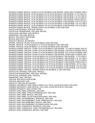 SPHEROCYLINDER, BIFOCAL, PLANO TO PLUS OR MINUS 4.00D SPHERE, OVER 6.00D CYLINDER, PER LENS
SPHEROCYLINDER, BIFOCAL, PLUS OR MINUS 4.25 TO PLUS OR MINUS 7.00D SPHERE,.12 TO 2.00D CYLINDER, PER
SPHEROCYLINDER, BIFOCAL, PLUS OR MINUS 4.25 TO PLUS OR MINUS 7.00D SPHERE, 2.12 TO 4.00D CYLINDER, PE
SPHEROCYLINDER, BIFOCAL, PLUS OR MINUS 4.25 TO PLUS OR MINUS 7.00D SPHERE, 4.25 TO 6.00D CYLINDER, PE
SPHEROCYLINDER, BIFOCAL, PLUS OR MINUS 4.25 TO PLUS OR MINUS 7.00D SPHERE, OVER 6.00D CYLINDER,PER
SPHEROCYLINDER, BIFOCAL, PLUS OR MINUS 7.25 TO PLUS OR MINUS 12.00D SPHERE, 0.25 TO 2.25D CYLINDER, P
SPHEROCYLINDER, BIFOCAL, PLUS OR MINUS 7.25 TO PLUS OR MINUS 12.00D SPHERE, 2.25 TO 4.00D CYLINDER, P
SPHEROCYLINDER, BIFOCAL, PLUS OR MINUS 7.25 TO PLUS OR MINUS 12.00D SPHERE, 4.25 TO 6.00D CYLINDER, P
SPHEROCYLINDER, BIFOCAL, SPHERE OVER PLUS OR MINUS 12.00D, PER LENS
LENTICULAR (MYODISC), PER LENS, BIFOCAL
LENTICULAR, NONASPHERIC, PER LENS, BIFOCAL
LENTICULAR, ASPHERIC LENS, BIFOCAL
ANISEIKONIC, PER LENS, BIFOCAL
BIFOCAL SEG WIDTH OVER 28 MM
BIFOCAL ADD OVER 3.25D
SPECIALTY BIFOCAL (BY REPORT)
SPHERE, TRIFOCAL, PLANO TO PLUS OR MINUS 4.00D, PER LENS
SPHERE, TRIFOCAL, PLUS OR MINUS 4.12 TO PLUS OR MINUS 7.00D, PER LENS
SPHERE, TRIFOCAL, PLUS OR MINUS 7.12 TO PLUS OR MINUS 20.00, PER LENS
SPHEROCYLINDER, TRIFOCAL, PLANO TO PLUS OR MINUS 4.00D SPHERE, .12-2.00D CYLINDER, PER LENS
SPHEROCYLINDER, TRIFOCAL, PLANO TO PLUS OR MINUS 4.00D SPHERE, 2.25-4.00D CYLINDER, PER LENS
SPHEROCYLINDER, TRIFOCAL, PLANO TO PLUS OR MINUS 4.00D SPHERE, 4.25 TO 6.00 CYLINDER, PER LENS
SPHEROCYLINDER, TRIFOCAL, PLANO TO PLUS OR MINUS 4.00D SPHERE, OVER 6.00D CYLINDER, PER LENS
SPHEROCYLINDER, TRIFOCAL, PLUS OR MINUS 4.25 TO PLUS OR MINUS 7.00D SPHERE, .12 TO 2.00D CYLINDER, PE
SPHEROCYLINDER, TRIFOCAL, PLUS OR MINUS 4.25 TO PLUS OR MINUS 7.00D SPHERE, 2.12 TO 4.00D CYLINDER, P
SPHEROCYLINDER, TRIFOCAL, PLUS OR MINUS 4.25 TO PLUS OR MINUS 7.00D SPHERE, 4.25 TO 6.00D CYLINDER, P
SPHEROCYLINDER, TRIFOCAL, PLUS OR MINUS 4.25 TO PLUS OR MINUS 7.00D SPHERE, OVER 6.00D CYLINDER, PE
SPHEROCYLINDER, TRIFOCAL, PLUS OR MINUS 7.25 TO PLUS OR MINUS 12.00D SPHERE, .25 TO 2.25D CYLINDER, P
SPHEROCYLINDER, TRIFOCAL, PLUS OR MINUS 7.25 TO PLUS OR MINUS 12.00D SPHERE, 2.25 TO 4.00D CYLINDER,
SPHEROCYLINDER, TRIFOCAL, PLUS OR MINUS 7.25 TO PLUS OR MINUS 12.00D SPHERE, 4.25 TO 6.00D CYLINDER,
SPHEROCYLINDER, TRIFOCAL, SPHERE OVER PLUS OR MINUS 12 .00D, PER LENS
LENTICULAR, (MYODISC), PER LENS, TRIFOCAL
LENTICULAR NONASPHERIC, PER LENS, TRIFOCAL
LENTICULAR, ASPHERIC LENS, TRIFOCAL
ANISEIKONIC LENS, TRIFOCAL
TRIFOCAL SEG WIDTH OVER 28 MM
TRIFOCAL ADD OVER 3.25D
SPECIALTY TRIFOCAL (BY REPORT)
VARIABLE ASPHERICITY LENS, SINGLE VISION, FULL FIELD, GLASS OR PLASTIC, PER LENS
VARIABLE ASPHERICITY LENS, BIFOCAL, FULL FIELD, GLASS OR PLASTIC, PER LENS
VARIABLE SPHERICITY LENS, OTHER TYPE
CONTACT LENS, PMMA, SPHERICAL, PER LENS
CONTACT LENS, PMMA, TORIC OR PRISM BALLAST, PER LENS
CONTACT LENS, PMMA, BIFOCAL, PER LENS
CONTACT LENS, PMMA, COLOR VISION DEFICIENCY, PER LENS
CONTACT LENS, GAS PERMEABLE, SPHERICAL, PER LENS
CONTACT LENS, GAS PERMEABLE, TORIC, PRISM BALLAST, PER LENS
CONTACT LENS, GAS PERMEABLE, BIFOCAL, PER LENS
CONTACT LENS, GAS PERMEABLE, EXTENDED WEAR, PER LENS
CONTACT LENS, HYDROPHILIC, SPHERICAL, PER LENS
CONTACT LENS, HYDROPHILIC, TORIC, OR PRISM BALLAST, PER LENS
CONTACT LENS, HYDROPHILIC, BIFOCAL, PER LENS
 