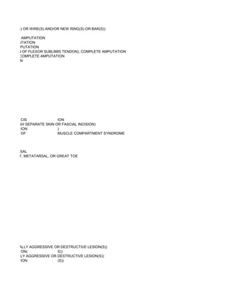 , NEW PIN(S) OR WIRE(S) AND/OR NEW RING(S) OR BAR(S))

  COMPLETE AMPUTATION
PLETE AMPUTATION
 MPLETE AMPUTATION
O INSERTION OF FLEXOR SUBLIMIS TENDON); COMPLETE AMPUTATION
 SERTION); COMPLETE AMPUTATION
 AMPUTATION




          CIS              ION
ED (THROUGH SEPARATE SKIN OR FASCIAL INCISION)
          ION              )
          OF               MUSCLE COMPARTMENT SYNDROME



R METATARSAL
LIAC CREST, METATARSAL, OR GREAT TOE


WEB SPACE




 Y (EG, LOCALLY AGGRESSIVE OR DESTRUCTIVE LESION(S))
            ON(             S))
 (EG, LOCALLY AGGRESSIVE OR DESTRUCTIVE LESION(S))
            ION             (S))
 