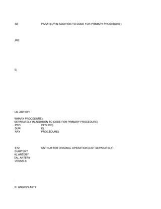 SE               PARATELY IN ADDITION TO CODE FOR PRIMARY PROCEDURE)




SS PROCEDURE




NASTOMOSIS)




OR PERONEAL ARTERY

ODE FOR PRIMARY PROCEDURE)
IONS (LIST SEPARATELY IN ADDITION TO CODE FOR PRIMARY PROCEDURE)
           PRO              CEDURE)
           DUR              E)
           ARY              PROCEDURE)




          EM               ONTH AFTER ORIGINAL OPERATION (LIST SEPARATELY)
RY; CAROTID ARTERY
RY; FEMORAL ARTERY
RY; POPLITEAL ARTERY
RY; OTHER VESSELS




OR FISTULA)
OUS GRAFT
H VEIN PATCH ANGIOPLASTY
 