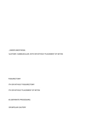 TRANSANAL, UNDER ANESTHESIA

MY OR FISTULOTOMY, SUBMUSCULAR, WITH OR WITHOUT PLACEMENT OF SETON




R WITHOUT FISSURECTOMY


ECTOMY, WITH OR WITHOUT FISSURECTOMY


ULTIPLE, WITH OR WITHOUT PLACEMENT OF SETON




 OR WASHING (SEPARATE PROCEDURE)



Y FORCEPS OR BIPOLAR CAUTERY
 