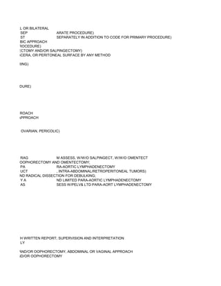 UNILATERAL OR BILATERAL
            SEP              ARATE PROCEDURE)
            ST               SEPARATELY IN ADDITION TO CODE FOR PRIMARY PROCEDURE)
R SUPRAPUBIC APPROACH
EPARATE PROCEDURE)
L OOPHORECTOMY AND/OR SALPINGECTOMY)
, PELVIC VISCERA, OR PERITONEAL SURFACE BY ANY METHOD

R FALOPE RING)




ATE PROCEDURE)




AGINAL APPROACH
BDOMINAL APPROACH


NEOUS (EG, OVARIAN, PERICOLIC)




          RAG             M ASSESS, W/W/O SALPINGECT, W/W/O OMENTECT
 SALPINGO-OOPHORECTOMY AND OMENTECTOMY;
          PA              RA-AORTIC LYMPHADENECTOMY
          UCT             , INTRA-ABDOMINAL/RETROPERITONEAL TUMORS)
RECTOMY AND RADICAL DISSECTION FOR DEBULKING;
          YA              ND LIMITED PARA-AORTIC LYMPHADENECTOMY
          AS              SESS W/PELV& LTD PARA-AORT LYMPHADENECTOMY




SICIAN) WITH WRITTEN REPORT; SUPERVISION AND INTERPRETATION
           LY

GECTOMY AND/OR OOPHORECTOMY, ABDOMINAL OR VAGINAL APPROACH
ECTOMY AND/OR OOPHORECTOMY
 