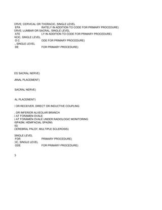 ET JOINT NERVE; CERVICAL OR THORACIC, SINGLE LEVEL
          EPA               RATELY IN ADDITION TO CODE FOR PRIMARY PROCEDURE)
ET JOINT NERVE; LUMBAR OR SACRAL, SINGLE LEVEL
          ATE               LY IN ADDITION TO CODE FOR PRIMARY PROCEDURE)
L OR THORACIC, SINGLE LEVEL
          OC                ODE FOR PRIMARY PROCEDURE)
OR SACRAL, SINGLE LEVEL
          DE                FOR PRIMARY PROCEDURE)




VE (EXCLUDES SACRAL NERVE)

RANSFORAMINAL PLACEMENT)


EXCLUDES SACRAL NERVE)


NSFORAMINAL PLACEMENT)

GENERATOR OR RECEIVER, DIRECT OR INDUCTIVE COUPLING

AL, MENTAL, OR INFERIOR ALVEOLAR BRANCH
  BRANCHES AT FORAMEN OVALE
  BRANCHES AT FORAMEN OVALE UNDER RADIOLOGIC MONITORING
R BLEPHAROSPASM, HEMIFACIAL SPASM)
 TORTICOLLIS)
 DYSTONIA, CEREBRAL PALSY, MULTIPLE SCLEROSIS)

R SACRAL, SINGLE LEVEL
          FOR                PRIMARY PROCEDURE)
OR THORACIC, SINGLE LEVEL
          ODE                FOR PRIMARY PROCEDURE)


MONITORING
 