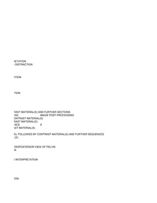 ND INTERPRETATION
 WEIGHTED DISTRACTION



NTERPRETATION




NTERPRETATION




D BY CONTRAST MATERIAL(S) AND FURTHER SECTIONS
         NG                IMAGE POST-PROCESSING
WITHOUT CONTRAST MATERIAL(S)
WITH CONTRAST MATERIAL(S)
         NCE               S
UT CONTRAST MATERIAL(S)

MATERIAL(S), FOLLOWED BY CONTRAST MATERIAL(S) AND FURTHER SEQUENCES
T MATERIAL(S)


UDING ANTEROPOSTERIOR VIEW OF PELVIS
RPRETATION


RVISION AND INTERPRETATION




TERPRETATION
 
