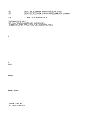 ICL              EBEAM (EG, ELECTRON OR NEUTRONS); 11-19 MEV
          ICL              EBEAM (EG, ELECTRON OR NEUTRONS); 20 MEV OR GREATER

          CM               LC), PER TREATMENT SESSION

OF ONE OR TWO FRACTIONS ONLY
TE COURSE OF TREATMENT CONSISTING OF ONE SESSION)
 PER ORAL, ENDOCAVITARY OR INTRAOPERATIVE CONE IRRADIATION)




 M OR LESS)




CATHETERS
 OR CATHETERS




UPTAKE STUDIES)




R PRIMARY PROCEDURE)




OCEDURE); SINGLE SAMPLING
OCEDURE); MULTIPLE SAMPLINGS
 
