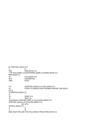 E FOLLOWING: CORTISOL (82533 X 2)
           X                 2)
           NOL               ONE (84143 X 2)
ST INCLUDE THE FOLLOWING: ALDOSTERONE (82088 X 2) RENIN (84244 X 2)
 G: CALCITONIN (82308 X 4)
           (A                CTH) (82024 X 6)
           BLO               ODSAMPLES)
           SAM               PLES)


            X4                 )CORTISOL (82533 X 4) (TSH) (84443 X 4)
            N(                 81050 X 2) (SINGLE DOSE DEXAMETHASONE, USE 82533)
 SULIN (83525 X 3)
MINES, FRACTIONATED (82384 X 2)
            4)
            H)                 (83003 X 4)
            (8                 3003 X 4)
OWING: INSULIN (83525) C-PEPTIDE (84681 X 5) GLUCOSE (82947 X 5)
OLLOWING: CORTISOL (82533 X 5) GLUCOSE (82947 X 5)
                           300 3X 5)
11 DEOXYCORTISOL (82634 X 2)
            X                  3)
            X                  4)
EMIA THIS PANEL MUST INCLUDE THE FOLLOWING: PROLACTIN (84146 X 3)
 
