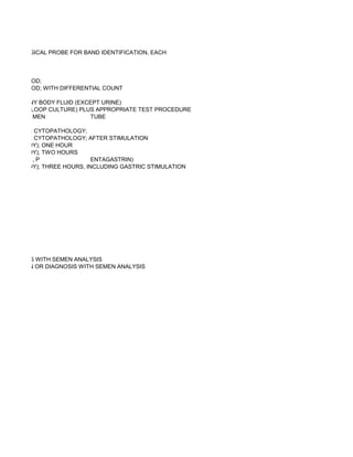 MMUNOLOGICAL PROBE FOR BAND IDENTIFICATION, EACH



XCEPT BLOOD;
XCEPT BLOOD; WITH DIFFERENTIAL COUNT

NALYSIS, ANY BODY FLUID (EXCEPT URINE)
AFFERENT LOOP CULTURE) PLUS APPROPRIATE TEST PROCEDURE
           MEN              TUBE

ALYSES OR CYTOPATHOLOGY;
ALYSES OR CYTOPATHOLOGY; AFTER STIMULATION
TORY STUDY); ONE HOUR
TORY STUDY); TWO HOURS
         ,P                 ENTAGASTRIN)
TORY STUDY); THREE HOURS, INCLUDING GASTRIC STIMULATION




R DIAGNOSIS WITH SEMEN ANALYSIS
SEMINATION OR DIAGNOSIS WITH SEMEN ANALYSIS
 