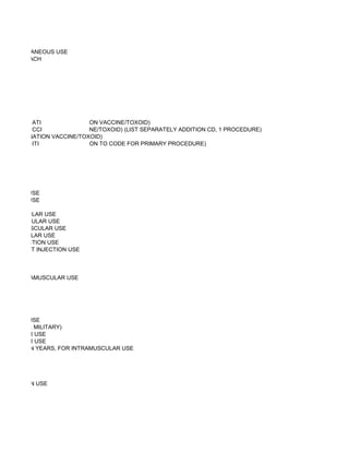 OR SUBCUTANEOUS USE
E, 50 MG, EACH




          ATI              ON VACCINE/TOXOID)
          CCI              NE/TOXOID) (LIST SEPARATELY ADDITION CD, 1 PROCEDURE)
 OR COMBINATION VACCINE/TOXOID)
          ITI              ON TO CODE FOR PRIMARY PROCEDURE)




 USCULAR USE
 USCULAR USE

TRAMUSCULAR USE
NTRAMUSCULAR USE
R INTRAMUSCULAR USE
TRAMUSCULAR USE
R JET INJECTION USE
ULAR OR JET INJECTION USE



 , FOR INTRAMUSCULAR USE




 ADERMAL USE
ON USE (U.S. MILITARY)
AMUSCULAR USE
AMUSCULAR USE
THAN SEVEN YEARS, FOR INTRAMUSCULAR USE




T INJECTION USE
 